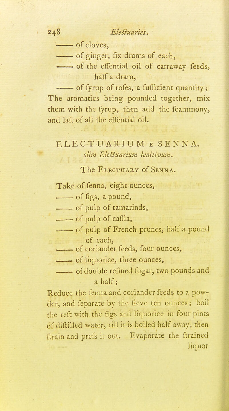 248 EleStuaries. ■ ■■ of cloves, • of ginger, fix drams of each, of che effential oil of carraway feeds, half a dram, of fyrup of rofes, a fufficient quantity; The aromatics being pounded together, mix them with the fyrup, then add the fcammony, and laft of all the effential oil. ELECTUARIUM e SENNA. olim Ele^uarium lenitivum. The Electuary of Senna. Take of fenna, eight ounces, of figs, a pound, of pulp of tamarinds, of pulp of caflia, of pulp of French prunes, half a pound of each, — of coriander feeds, four ounces, —— of liquorice, three ounces, . -■ of double refined fugar, two pounds and a half; Reduce the fenna and coriander feeds to a pow- der, and feparate by the fieve ten ounces j boil the reft with the figs and liquorice in four pints of diftilled water, till it is boiled half away, then ftrain and prefs it out. Evaporate the ftrained liquor