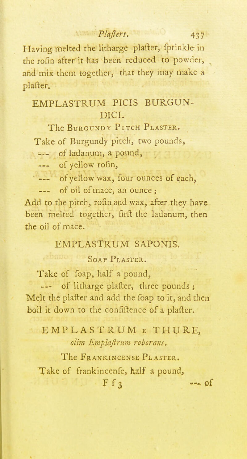 Having melted the litharge plaftcr, fprinlde in the rofin after it has been reduced to powder, ^ and mix them together, that they may make a plafter. EMPLASTRUM PICIS BURGUN- DICI. The Burgundy Pitch Plaster. Take of Burgundy pitch, two pounds, —- of ladanum, a pound, — of yellow rofin, • — of yellow wax, four ounces of ^ach, —- of oil of mace, an ounce j Add to the pitch, rofin and wax, after they have been melted together, firfl: the ladanum, then the oil of mace. EMPLASTRUM SAPONIS. Soap Plaster. Take of foap, half a pound, — of litharge plafter, three pounds j Melt the plafter and add the foap to it, and then boil it down to the confiftence of a plafter. EMPLASTRUM e THURE, olim Emplajlrum rohorans. The Frankincense Plaster. Take of frankincenfe, half a pound, F f 3 —* of