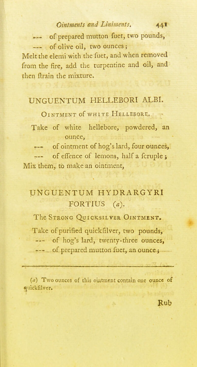 of prepared mutton fuet, two pounds, -— of olive oil, two ounces; Melt the elemi with the fuet, and when removed from the fire, add the turpentine and oil, and then llrain the mixture. UNGUENTUM HELLEBORI ALBI. Ointment of white Hellebore, Take of white hellebore, powdered, an ounce, r— of ointment of hog's lard, four ounces, r— of eflence of lemons, half a fcruple ; Mix them, to make an ointment, UNGUENTUM HYDRARGYRI FORTIUS («). The Strong Quicksilver Ointment. Take of purified quickfilver, two pounds, — of hog's lard, twenty-three ounces, . .y-Ti- of prepared mutton fuet, an ounce; [a) Two ounces of this ouitmcnt contaui one ounce of e^uickfilver. Kub