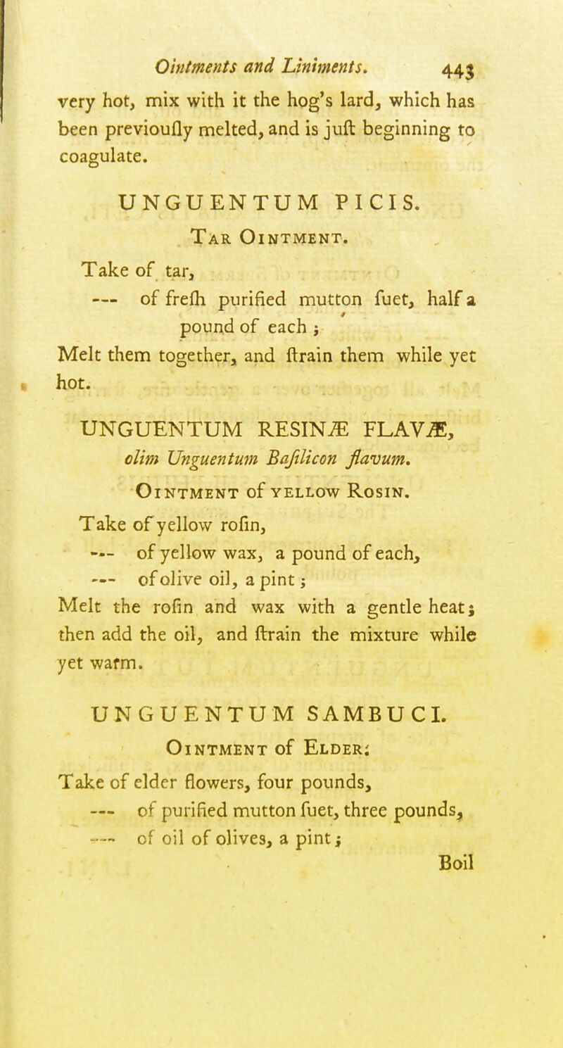 very hot, mix with it the hog's lard, which has been previoufly melted, and is juft beginning to coagulate. UNGUENTUM PICIS. Tar Ointment. Take of tar, — of frefh purified mutton fuet, half a pouad of each j Melt them together^ and ftrain them while yet hot. UNGUENTUM RESINS FLAViE, dim Unguent urn Bajilicon jiavum. Ointment of yellow Rosin. Take of yellow rofin, — of yellow wax, a pound of each, — of olive oil, a pint j Melt the rofin and wax with a gentle heat; then add the oil, and ftrain the mixture while yet warm. UNGUENTUM SAMBUCL Ointment of Elderj Take of elder flowers, four pounds, — of purified mutton fuet, three pounds, —- of oil of olives, a pint j Boil