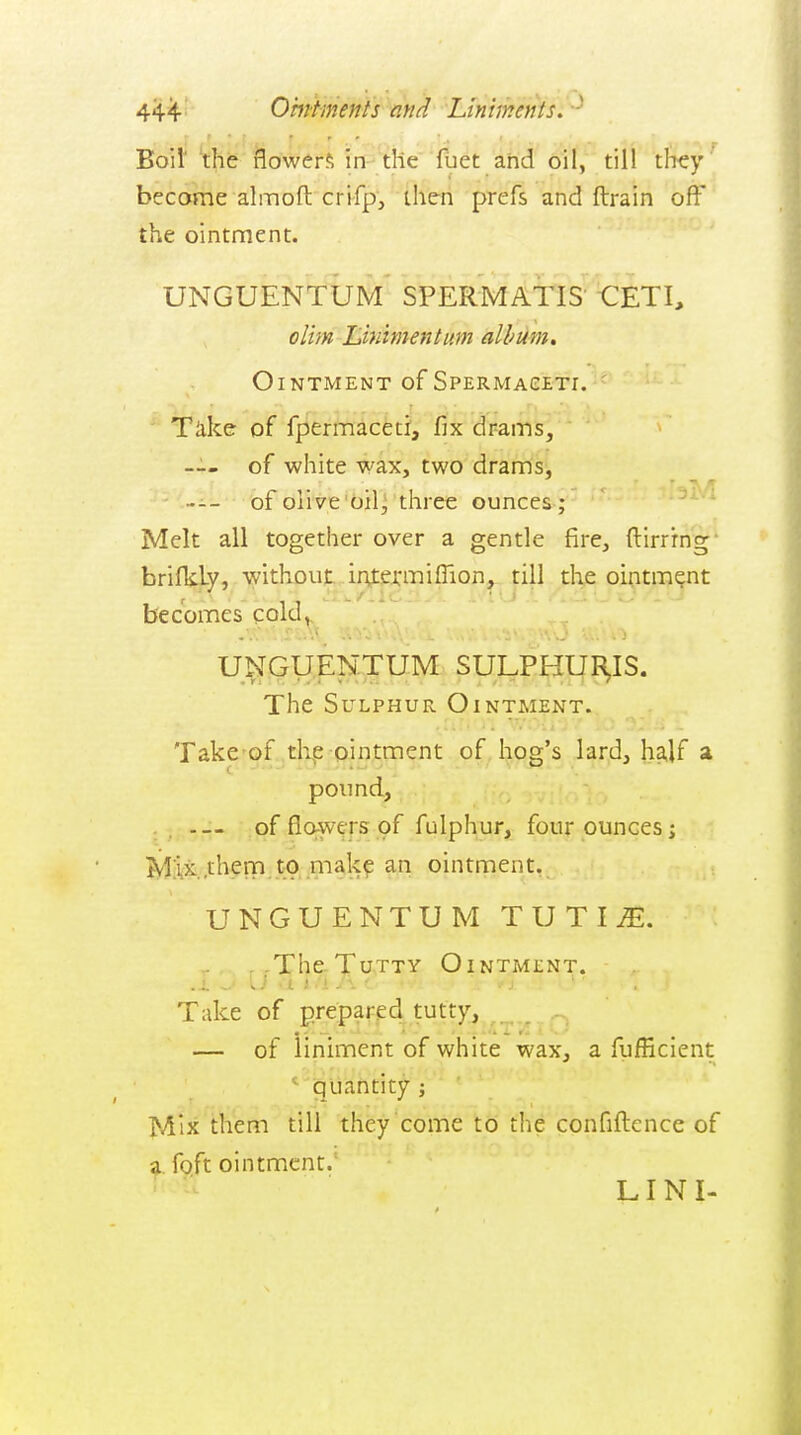 Boil' the flowers in-the fuet and oil, till they become almofl: crifp, then prefs and ftrain off the ointment. UNGUENTUM SPER-MAllS CETI, dim Liniment urn album, Ointment of Spermageti. ' ' Take of fpermaceti, fix drams, — of white wax, two drams, --- of olive'bil^ three ounces ; ^ Melt all together over a gentle fire, ftirrrng brifkLy, without, irttexmiflion, till the ointment becomes cold,, UNGUENTUM SULP^tf^IS. The Sulphur Ointment. Take of thp ointment of. hog's lard, ha,lf a pound, — of flowers of fulphur, four ounces; JylAx.them to mak? an ointment. UNGUENTUM T U T I ^. ,.The.TuTTY Ointment. Take of prepared tutty,^^.^,^^^^ — of liniment of white wax, a fufficient ' quantity ; Mix them till they come to the confiftence of a foft ointment.' LIN I-