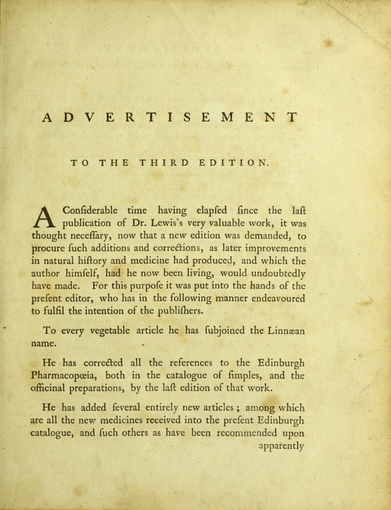 ADVERTISEMENT TO THE THIRD EDITION. AConfiderable time having elapfed fince the laft pubHcation of Dr. Lewis's very valuable work, it was thought neceffary, now that a new edition was demanded, to jprocure fuch additions and corredions, as later improvements in natural hiftory and medicine had produced, and which the author himfelf, had he now been living, would undoubtedly have made. For this purpofe it was put into the hands of the prefent editor, who has in the following manner endeavoured to fulfil the intention of the publifhers. To every vegetable article he has fubjoined the Linna&an name. He has corredled all the references to the Edinburgh Pharmacopoeia, both in the catalogue of fimples, and the officinal preparations, by the laft edition of that work. He has added feveral entirely new articles; among which are all the new medicines received into the prefent Edinburgh catalogue, and fuch others as have been recommended upon apparently