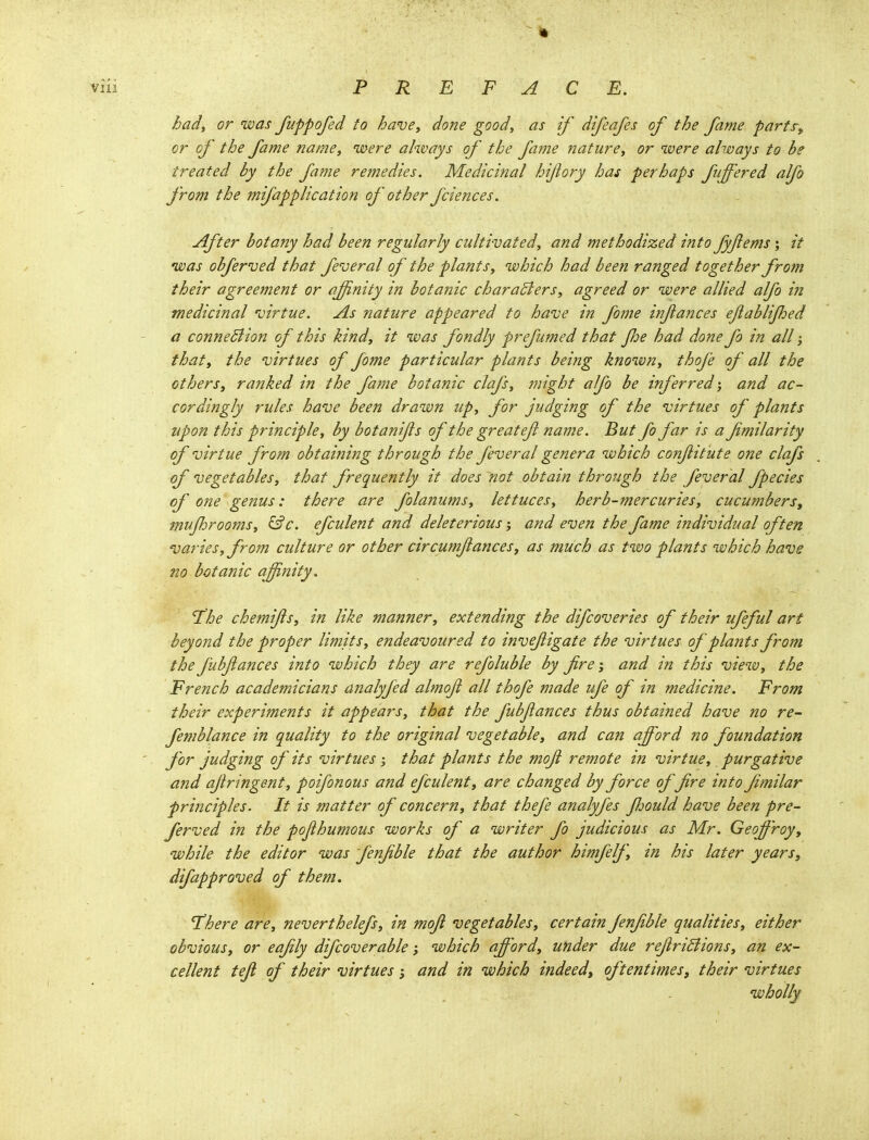 hady or was fuppofed to have^ done goody as if difeafes of the fame parfs^ or of the fame name, were always of the fame nature, or were ahoays to be treated by the fame remedies. Medicinal hijiory has perhaps fiiffered alfo from the mifapplication of other fciences. After botany had been regularly cultivated, and methodized into fyjiems; it was obferved that federal of the plants, which had been ranged together from their agreement or affinity in botanic charaBers, agreed or were allied alfo in medicinal 'virtue. As nature appeared to have in fome inftances ejiablijhed a conneBion of this kind, it was fondly prefumed that Jlje had done fo in all; that, the virtues of fome particular plants being known, thofe of all the others, ranked in the fame botanic clafs, jnight alfo be inferred; and ac- cordingly rules have been drawn up, for judging of the virtues of plants upon this principle, by botanifs of the great ef name. But fo far is a fimilarity of virtue from obtaining through the feveral genera which conjiitute one clafs of vegetables, that frequently it does not obtain through the feveral fpecies of one genus: there are folanums, lettuces, herb-mercuries, cucumbers, mujhrooms, &c. efculent and deleterious; and even the fame individual often varies, frojn culture or other circumjiances, as much as tivo plants which have no botanic affinity. 'The chemijls, in like manner, extending the difcoveries of their ufeful art beyond the proper limits, endeavoured to invefigate the virtues of plants from the fubfances into which they are refoluble by fire, and in this view, the French academicians analyfed almofi all thofe made ufe of in medicine. From their experiments it appears, that the fubjlances thus obtained have no re- femblance in quality to the original vegetable, and can afford no foundation for judging of its virtues; that plants the mofi remote in virtue, purgative and ajiringent, poifonous and efculent, are changed by force offire into fimilar principles. It is matter of concern, that thefe analyfes Jljould have been pre- ferved in the pojihumous works of a writer fo judicious as Mr. Geoff'roy, while the editor was fenfible that the author himfelf, in his later years, difapproved of them. There are, neverthelefs, in mofi vegetables, certain fenfible qualities, either obvious, or eafily difcoverable; which afford, under due refiriBions, an ex- cellent tefi of their virtues; and in which indeed, oftentimes, their virtues wholly