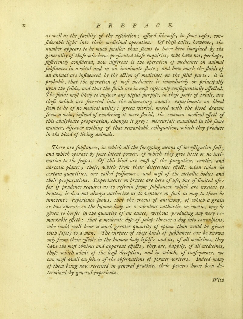 as no ell as the facility of the refolution ; afford likewifey in fome cafes y con- fderable light into their medicinal operation. Of thefe cafesy howevery the number appears to be much fmaller than feems to have been imagined by the generality of thofe who have profecuted thefe enquiries; who have noty perhaps, fufficiently confdered, how different is the operation of medicines on animal fubfances in a vital and in an inanimate fate ; and how much the fluids of an animal are influenced by the adlion of medicines on the folid parts : it is probabky that the operation of mofl medicines is immediately or principally upon the folidsy and that the fluids are in mofl cafes only confequentially affeBed. 'The fluids mofl likely to anjwer any ufeful purpofy in thefe forts of trials y are thofe which are fecreted into the alimentary canal: experiments on blood feem to be of no medical utility : green vitrioly mixed with the blood drawn from a veiny inflead of rendering it more flbridy the common medical effect of this chalybeate preparationy changes it grey: mercurials examined in the fame mannery difcover jtothing of that remarkable colliquationy which they produce in the blood of living animals. There are fubflances, in which all the foregoing means of invefligation fail j and which operate by fome latent power, of which they give little or no inti mation to the fenfes. Of this kind are mofl of the purgative, emeticy and narcotic plants ; thofey which from their deleterious effects when taken in certain quantitiesy are called poifonous; and mofl of the metallic bodies and their preparations. Experiments on brutes are here of ufe, but of limited ufe : for if prudence requires us to refrain from fubflances which are noxious to brutesy it does not always authorize us to venture on fuch as may to them be innocent: experience fliewsy that the crocus of antimonyy of which a grain or two operate on the human body as a virulent cathartic or emetic, may be given to horfes in the quantity of an ounce, without producing any very re- markable effedi: that a moderate dofe of jalap throws a dog into convulflons, who could well bear a much greater quantity oj opium than could be given with fafety to a 7nan. The virtues of thefe kinds of fubflances can be known only from their effeSts in the human body itfelf: and asy of all medicines y they have the mofl obvious and apparent effeBs; they arCy happily y of all medicines, thofe which admit of the leafl deceptiony and in whichy of confequencey we can mofl avail ourfelves of the obfervations of former writers. Indeed many of them being now received in general praBice, their powers have been de- termined by general experience. With