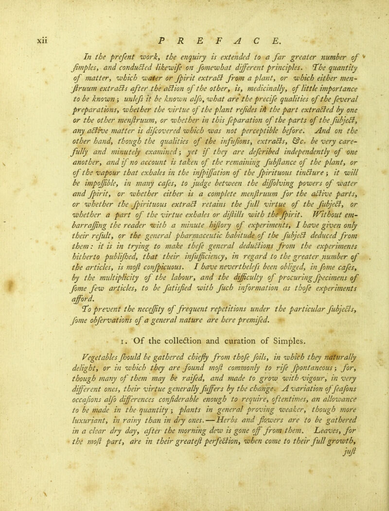 In the prefent work, the enquiry is extended to a far greater number of ^ Jimples, and conducted likewife on fomewhat different principles. The quantity of matter, which water or fpirit extradl from a plant, or which either men- flruum extracts after the aBion of the other, is, medicinally, of little importance to be known; unlefs it be known alfo, what are the precife qualities of the federal preparations, whether the 'virtue of the plant rejides iA the part extracted by one or the other menjlruum, or whether in this feparation of the parts of the fubjedi, any adtive matter is difcovered which was not perceptible before. And on the other hand, though the qualities of the infufons, extradls, ^c. be very care- fully and minutely examined; yet if they are defcribed independently of one another, and if no account is taken of the remaini?2g fubjiance of the plant, or of the vapour that exhales in the infpijfation of the fpirituous tinBure; it will be impojjible, in many cafes, to judge between the dijfohing powers of water and fpirit, or whether either is a complete menflruum for the aBive parts, or whether the fpirituous extraB retains the full virtue of the fubjeB, or whether a part of the virtue exhales or diftills with the fpirit. Without em- barrajjing the reader with a minute hifory of experiments, I have given only their refult, or the general pharmaceutic habitude of the fubjeB deduced from them: it is in trying to make thefe general deduBions from the experiments hitherto publijhed, that their infufficiency, m regard to the greater number of the articles, is mojl confpicuous. I have neverthelefs been obliged, in fome cafes, by the midtiplicity of the labour, and the difficulty of procuring fpecimens of fome few articles, to be fatisfied with fuch information as thofe experiments afford. To prevent the neceffty of freque?it repetitions under the particular fubjeBs, fome obfervations of a general nature are here premifed. I. Of the colledlion and curation of Simples. Vegetables Jhould be gathered chiefy from thofe foils, in which they naturally delight, or in which they are found mojl commonly to rife fpontaneous for, though many of them may be raifed, and made to grow with vigour, in very different ones, their virtue generally fuffers by the change. A variation offeafons occafions alfo differences confderable enough to require, oftentimes, an allowance to be made in the quantity % plants in general proving weaker, though more luxuriant, in rainy than in dry ones.—Herbs and flowers are to be gathered in a clear dry day, after the morning dew is gone off from them. Leaves, for the moft parti are in their great eft perfeBion, when co?ne to their full growth ^ \