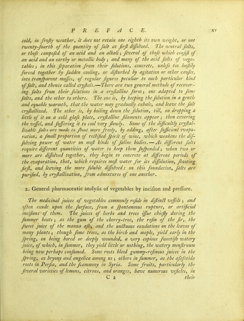 cold, in frojiy eat her, it does not retain one eighth its own weight, or one twenty-fourth of the quantity of fait at frft dijfohed. The neutral falts, or thofe compofed of an acid and an alkali feveral of thofe which confjfl of an acid and an earthy or metallic body ; and many of the acid falts of vege- tables ; in this feparation from their folutions, concrete, unlefs too hajiily forced together by fudden coolifig, or difiurbed by agitation or other caufes, into tranfparent maf'es, of regular figures peculiar to each particular kind of fait, and thence called cryjials.—There are two general methods of recover- ing falts from their folutions in a cryflalline form; one adapted to fomc falts, and the other to others. The one is, by keeping the folution in a gentle and equable warmth, that the water may gradually exhale, and leave the fait cryjiallized. The other is, by boiling down the folution, till, on dropping d little of it on a cold glafs plate, cryfialline filatnents appear; then covering the veffel, and fuffering it to cool very fowly. So?ne of the difficultly cryfal- lizable falcs art made Co Jl^uot more freely, by adding, after fujjicient evapo- ration, a fmall proportion of reBifed fpirit of wine, which weakens the dif- folving power of water on ?nof kinds of faline bodies.—As different falts require different quantities of water to keep them fufpended; when two or more are diffolved together, they begin to concrete at different periods of the evaporation, that, which requires mofl water for its diffolution, Jhooting frft, and leaving the more foluble diffolved: on this foundation, falts are purified, by cryjiallization, from admixtures of one another. 2. General pharmaceutic analylis of vegetables by inciHon and preffure. The medicinal juices of vegetables commonly refide in difiinB veffels ; and often exude upon the furface, from a fpontaneous rupture, or artificial incifions of them. The juices of herbs and trees ifiue chiefiy during the fummer heats ; as the gum of the cherry-tree, the refin of the fir, the fweet juice of the manna ajh, and the unBuous exudations on the leaves of many plants though fome trees, as the birch and maple, yield early in the fpring, on being bored or deeply wounded, a very copious fweetifh watery juice, of which, in fummer, they yield little or nothing, the watery menjlruum being now perhaps confumed. Some roots bleed gummy-refinous juices in the fpring, as bryony and angelica among us others in fummer, as the afafetida roots in Perfia, and the fcammony in Syria. Some fruits, particularly the feveral varieties of lemons, citrons, and oranges, have numerous veficles, in C 2 their