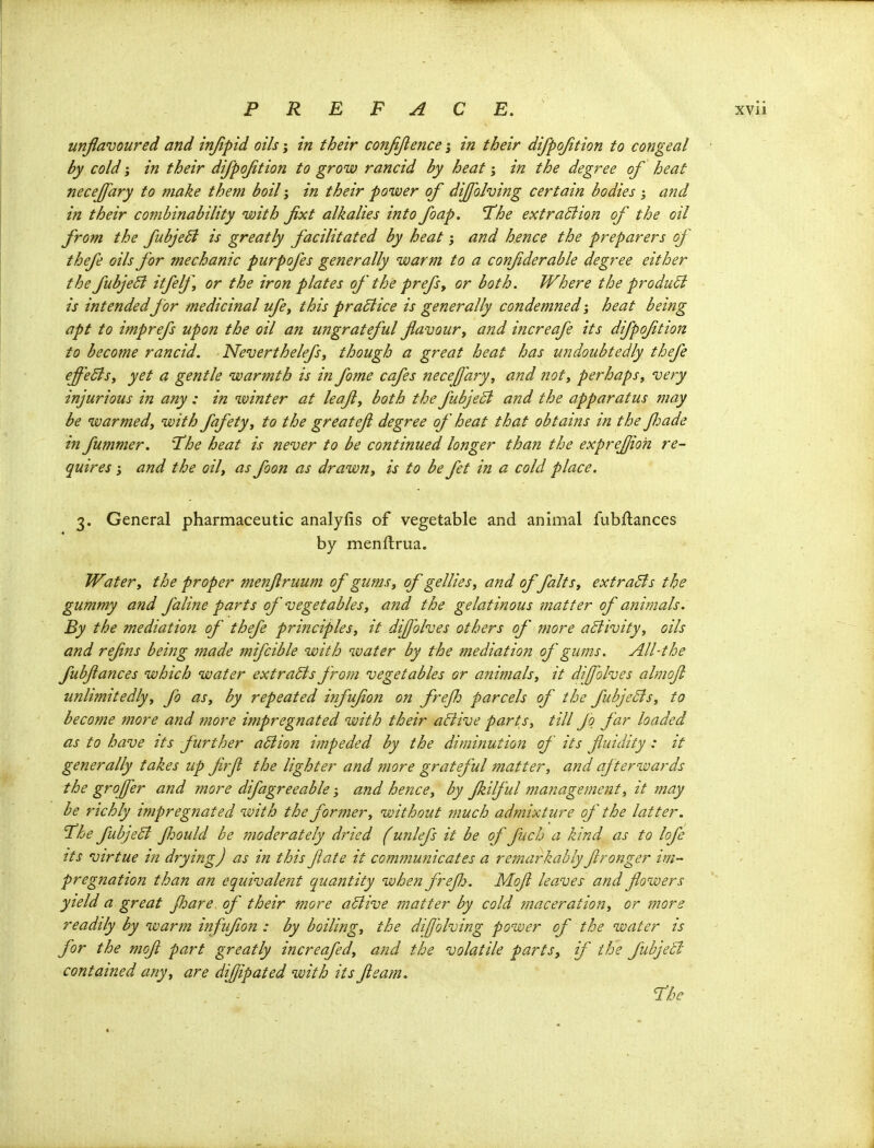 unflavoured and injipid oils; in their conjijlence j in their difpojition to congeal by cold} in their difpojition to grow rancid by heat; in the degree of heat neceffary to make them boil; in their power of dijfolving certain bodies and in their combinability with fixt alkalies into foap. The extraBion of the oil from the fubjeSi is greatly facilitated by heat j and hence the preparers of thefe oils for mechanic purpofes generally warm to a confderable degree either the fubjeB itfelf or the iron plates of the prefsy or both. Where the product is intended for medicinal ufe^ this practice is generally condemned; heat being apt to imprefs upon the oil an ungrateful fla vour^ and increafe its difpoftion to become rancid. Neverthelefsj though a great heat has undoubtedly thefe effectsi yet a gentle warmth is in fome cafes neceffary, and not, perhaps, very injurious in any: in winter at leaf, both the fubjeSi and the apparatus may be warmed, with fafety, to the greateji degree of heat that obtains in the Jloade in fummer. Hhe heat is never to be continued longer than the exprefjioh re- quires i and the oil, as foon as drawn, is to be fet in a cold place. 3. General pharmaceutic analyfis of vegetable and animal fubftances by menftrua. Water, the proper menjlruum of gums, of gellies, and of falts, extracts the gummy and faline parts of vegetables, and the gelatinous matter of animals. By the mediation of thefe principles, it diffolves others of more activity, oils and refns being made mifcible with water by the mediation of gums. All-the fubjiances which water extracts from vegetables or ajiimals, it difolves almoji iinlimitedly, fo as, by repeated infufon on frefh parcels of the fuhjeSls, to become more and more impregnated with their aBive parts, till fo far loaded as to have its further a5iion impeded by the diminution of its fuidity : it generally takes up frjl the lighter and more grateful matter, and afterwards the grojfer and more difagreeable; and hence, by fkilful management, it may be richly impregnated with the former, without tnuch admixture of the latter. Hhe fubjeB JJjould be moderately dried (unlefs it be of fuch a kind as to lofe Its virtue in drying) as in this fate it comjjiunicates a remarkably fronger im- pregnation than an equivalent quantity when frejh. Mof leaves and flowers yield a great Jhare of their more aBive matter by cold maceration, or more readily by warm infufon : by boiling, the diffblving power of the water is for the mof part greatly increafed, and the volatile parts, if the fubjeB contained any, are difjipated with its fteam. The