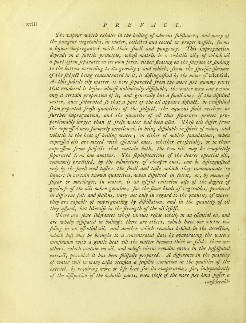 'ihe njapour which exhales in the boiling of odorous JubftanceSy and many of the pungent vegetables, in wafer, colleBed and cooled in proper vejfels, forms a hquor impregnated with their fnell and pungency, This impregnation depends on a fubtile principle, whofe matrix is a volatile oil; of which oil a part often J'eparates in its own fonn, either foating on the furface or finking to the bottom according to its gravity ; and which, from the fpecific flavour of the fubje5i being concentrated in it, is dijiinguijhed by the name (9/effential. As this fubtile oily matter is here feparated from the more fxt gummy parts that rendered it before almoji unlimitedly diJJ'oluble, the water now can retain only a certain proportion of it, and generally but a fmall one: if the difilled water, once faturated fo that a part of the oil appears dijlinB, be redijiilled from repeated frejh quantities of the fubjeB, the aqueous fluid receives no further impregnation, and the quantity of oil that feparates proves pro- portionably larger than if frejh water had been ufed. Thefe oils differ from the expreffed ones formerly mentioned, in being diffoluble in fpirit of wine, and volatile in the heat of boiling water; on either of which foundations, when expreffed oils are mixed with effential ones, whether artificially, or in their expreffon from fubjeBs that contain both, the two oils may be completely feparated from one another. The fophiflications of the dearer effential oils, commonly praSlifed, by the admixture of cheaper ones, can be difiinguijhed only by the fmell and tajie: the fmell and tafie which they communicate to liquors in certain known quantities, when diffolved in fpirit, or, by means of fugar or mucilages, in water, is an ufeful criterion alfo of the degree of goodnefs of the oils when genuine; for the fame kinds of vegetables, produced in different foils andfeafons, vary not only in regard to the quantity of water they are capable of impregnating by diflillation, and in the quantity of oil they afford, but likewife in the flrength of the oil itfelf. There are fome fubflances whofe virtues refide wholly in an effential oil, and are wholly dijjipated in boiling: there are others, which have one virtue re- fiding in an effential oil, and another which remains behind in the decodlion^ which laft may be brought to a concentrated flate by evaporating the watery me?7jiruu?n with a gentle heat till the matter becomes thick or folid: there are others, which contain no oil, and whofe virtue remains entire in the mfpiffated extraSi, provided it has been Jkilfully prepared. A difference in the quantity of water will in many cafes occafion a fenfible variation in the qualities of the extratt, by requiring more or lefs heat for its evaporation for, independently of the diffpation of the volatile parts, even thofe of the more fixt kind fffer a . confiderable