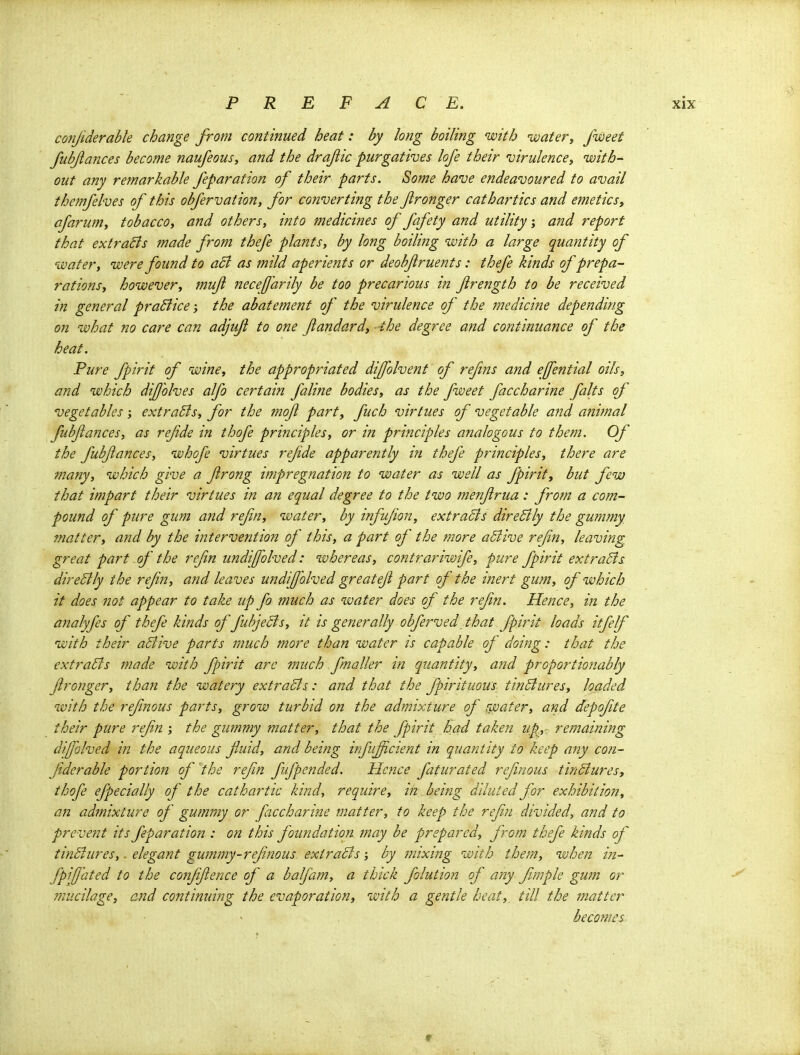 conjiderable change from continued heat: by long boiling with water, fweet fubjiances become naufeous, and the drajlic purgatives lofe their virulence, with- out any remarkable feparation of their parts. Some have endeavoured to avail themfelves of this obfervation, for converting the fronger cathartics and emetics, afarum, tobacco, and others, into medicines of fafety and utility; and report that extraBs made from thefe plants, by long boilifig with a large quantity of water, were found to a5i as mild aperients or deobjiruents: thefe kinds of prepa- rations, however, ?nuji Jieceff'arily be too precarious in frength to be received in general praBice; the abatement of the virulence of the medicine depending on what no care can adjuji to one Jiandard, -the degree and continuance of the heat. Pure fpirit of wine, the appropriated diffolvent of refms and ejfential oils, and which dijjolves alfo certain faline bodies, as the fweet faccharine falts of vegetables; extraBs, for the mojl part, fuch virtues of vegetable and animal fubfances, as refde in thofe principles, or in principles analogous to them. Of the fubfances, whofe virtues refde apparently in thefe principles, there are many, which give a frong impregnation to water as well as fpirit, but few that impart their virtues in an equal degree to the two menfrua: from a com- pound of pure gum and refn, water, by infufon, extracts direSlly the gummy matter, and by the intervention of this, a part of the more aSlive refn, leaving great part of the refn undifolved: whereas, contrariwife, pure fpirit extraSfs direBly the refn, and leaves undifolved greatef part of the inert gum, of which it does not appear to take up fo much as water does of the refn. Hence, in the analyfes of thefe kinds of fubjeSls, it is generally obferved\ that fpirit loads itfelf with their aBive parts much more than water is capable of doing: that the extraBs made with fpirit arc much fmaller in quantity, and proportionably fronger, tha7i the watery extraBs: and that the fpirituous tinBures, loaded with the refnous parts, grow turbid on the admixture of uvater, and depofite their pure refn ; the gummy matter, that the fpirit had taken up^,: remaining dijfolved in the aqueous fluid, and being infuficient in quantity to keep any con- fderable portion of the refn fifpended. Hence faturafed refinous tinBures, thofe efpecially of the cathartic kind, require, in being diluted for exhibition, an admixture of gummy or faccharine matter, to keep the refn divided, and to prevent its feparation : on this foundation may be prepared, from thefe kinds of tinBures,. elegant gummy-refnous extraBs; by mixing with them, when in- fpifated to the coizffence of a balfam, a thick folution of any fmple gum or mucilage, and continuing the evaporation, with a gentle heat,, till the matter becomes r