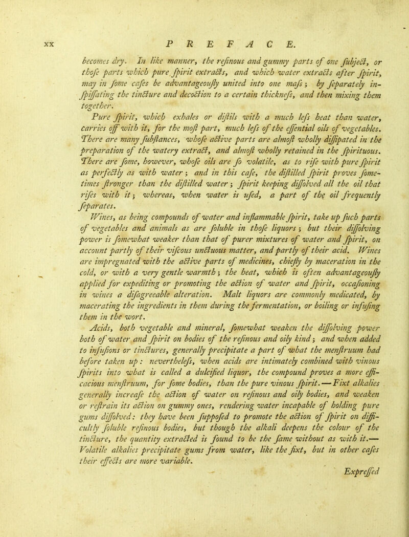 becomes dry. In like manner, the rejinous and gummy parts of one fubjeci, or thofe parts which pure fpirit extraSis, and uohich water extracts after fpirit, may in forne cafes be advantageoufy united into one mafs; by feparately in- Jpifating the tinBure and decoSlion to a certain thicknefs, and then mixing them together. Pure J^irity which exhales or dijiils with a much lefs heat than water. Carries off with it, for the mof part, much lefs of the effenttal oils of vegetables. There are many fubfiances, whofe aSlive parts are almof wholly difjipated in the preparation of the watery extract, and almoft wholly retained in the fpirituous. There are fome, however, whofe oils are fo volatile, as to rife with pure fpirit as perfeBly as with water ; and in this cafe, the difilled fpirit proves fome- times fronger than the difilled water; fpirit keeping diffolved all the oil that rifes with it; whereas, when water is ufedj a part of the oil frequently feparates. JVines, as being compounds of water and inflammable fpirit, take up fuch parts of vegetables and ajiimals as are foluble in thofe liquors; but their diffolving power is fomewhat weaker than that of purer mixtures of water and fpirit, on account partly of their vifcous un6iuous matter, and partly of their acid. Wines are impregnated with the aBive parts of medicines, chiefy by maceration in the cold, or with a very gentle warmth; the heat, which is often advantageoufy applied for expediting or promotijtg the aBion of water and fpirit, occafoning in wines a difagreeable alter at io?2. Malt liqu,ors are commonly medicated, by macerating the ingredients in them during the fermentation, or boiling or infifng them in the wort. Acids, both vegetable and mineral, fomewhat weaken the diffolving power both of water and fpirit on bodies of the refnous and oily kind; and when added to infufons or tinBures, generally precipitate a part of what the menfruum had before taken up: neverthelefs, when acids are intimately combined with vinous fpirits into what is called a dulcified liquor, the compound proves a more effi- cacious menflruum, for fome bodies, than the pure vinous fpirit.—'Fixt alkalies generally increafe the aBion of water on refnous and oily bodies, and weaken or refrain its aBion on gummy ones, rendering water incapable of holding pure gums diffolved: they have been fuppofed to promote the aBion of fpirit on diffi- cultly foluble refnous bodies, but though the alkali deepens the colour of the tinBure, the quantity extraBed is found to be the fame without as with it.— Volatile alkalies precipitate gums from water, like the fixt, but in other cafes their effeBs are more variable. Expreffed