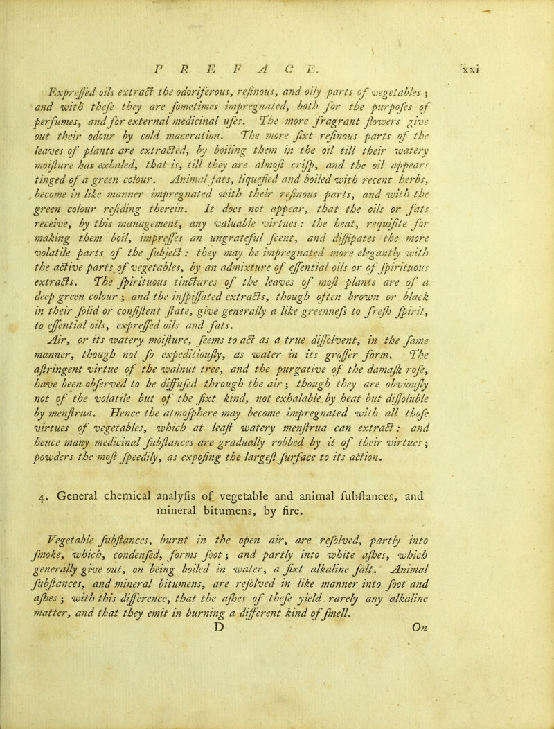Exprt'l/'ed oils extraSi the odoriferous^ rejinous^ and oily parts of vegetables % and ivitb thefe they are fometimes impregnated^ both for the purpofes of perfumes^ and for external medicinal ufes. 'The more fragrant fowers give out their odour by cold maceration. The more fixt refnous parts of the leaves of plants are extraBed, by boiling the?n in the oil till their ivatery tnoijiure has eochaled, that is, till they are almofi crifp, and the oil appears tinged of a green colour. Animal fats, liquefied and boiled with recent herbs, , become in like manner impregnated uoith their refnous parts, and with the green colour refding therein. It does not appear, that the oils or fats receive, by this management, any valuable virtues: the heat, requifte for , making them boil, imprefes an ungrateful fcent, and difipates the more volatile parts of the fubjeB: they may be impregnated 'more elegantly with the aBive parts of vegetables, by an admixture of ejjential oils or of fpirituous extraBs. The fpirituous tinBures of the leaves of mojl plants are of a deep green colour ; and the infpifated extraBs, though often brown or black in their folid or confifient fate, give generally a. like greennefs to freJJ: fpirit, to ejjmtial oils, exprejfed oils and fats. Air, or its watery moifiure, feems to aB as a true dijfolvenf, in the fame manner, though not fo expeditioiifly, as water in its groffer form. The afiringent virtue of the walnut tree, and the purgative of the damafk rofe, have been obferved to be diffufed through the air; though they are obvioufy not of the volatile but of the fixt ki?id, ?iot exhalable by heat but difi'oluble by menfiriia. Hence the atmofphere may become i?npregnated with all thofe virtues of vegetables, which at leaf watery menfirua can extraB: and hence many medicinal fubfiances are gradually robbed by it of their virtues powders the mofi fpeedily, as expofing the largefi furface to its aBion. 4. General chemical analyfis of vegetable and animal fubftances, and mineral bitumens, by fire. Vegetable fubfiances, burnt in the open air, are refolved, partly into fmoke, which, condenfed, forms footand partly into white ajloes, which generally give out, on being boiled in water, a fixt alkaline fait. Animal fubfiances, and mineral bitumens, are refolved tn like manner ijito foot and ajhes 3 with this differe7ice, that the afioes of thefe yield rarely any alkaline matter, and that they emit in burning a different kind of fmelL D On