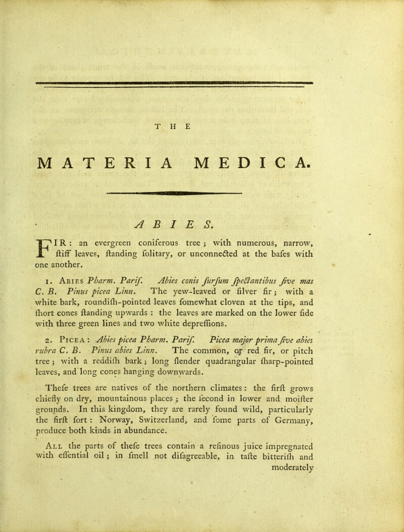 MATERIA MEDIC A. ABIES. ■ 1^ IR : an evergreen coniferous tree ; with numerous, narrow, ftifF leaves, flanding folitary, or unconne(5ted at the bafes with one another. 1. Abies P/jarm. Pari/. Abies conis furfum fpeBantibiis Jive mas C. B. Pinus picea Lin?i. The yew-leaved or filver fir; with a white bark, roundifh-pointed leaves fomewhat cloven at the tips, and fliort cones landing upwards : the leaves are marked on the lower fide with three green lines and two white deprefilons. 2. PiCEA : Abies pic ea P harm. Parif. Picea major prima Jive abte^ rubra C. B, Pinus abies Linn. The common, Qjf'red fir, or pitch tree; with a reddifh bark; long flender quadrangular fharp-pointed leaves, and long cones hanging downwards. Thefe trees are natives of the northern climates : the firfl grows chiefly on dry, mountainous places ; the fecond in lower and moifter grounds. In this kingdom, they are rarely found Vv-ild, particularly the firft fort : Norway, Switzerland, and fome parts of Germany, produce both kinds in abundance. All the parts of thefe trees contain a refinous juice impregnated with efTential oil; in fmell not difagreeable, in tafle bitteri£h and moderately