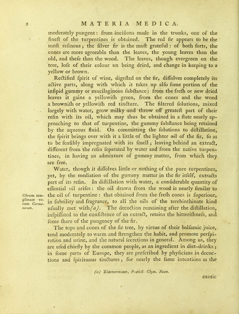 moderately pungent: from incifions made in the trunks, one of the finefl of the turpentines is obtained. The red fir appears to be the moft relinous; the iilver fir is the moil grateful : of both forts, the cones are more agreeable than the leaves, the young leaves than the old, and thefe than the v^^ood. The leaves, though evergreen on the tree, lofe of their colour on being dried, and change in keeping to a yellow or brown. Redlified fpirit of wine, digefted on the fir, diffolves completely its aftive parts, along with which it takes up alfo fome portion of the infipid gummy or mucilaginous fubftance : from the frefh or new dried leaves it gains a yellowifh green, from the cones and the wood a brownifh or yellowifh red tincture. The filtered folutions, mixed - . - largely with water, grow milky -and throw off greateft part of their refin with its oil, which may thus be obtained in a flate nearly ap- proaching to that of turpentine, the gummy fubftance being retained by the aqueous fluid. On committing the folutions to diftillation, the fpirit brings over with it a little of the lighter oil of the fir, fo as to be fenfibly impregnated with its fmell; leaving behind an extradt, different from the refin feparated by water and from the native turpen- tines, in having an admixture of gummy matter, from which they are free. Water, though it difiblves little or nothing of the pure turpentines, yet, by the mediation of the gummy matter in the fir itfelf, extracts part of its refin. In diftillation with water, a confiderable quantity of effential oil arifes : the oil drawn from the wood is nearly fimilar to Oleum tern- the oil of turpentine : that obtained from the frefh cones is fuperiour, lum^'cerml'- fubtility and fragrance, to all the oils of the terebinthinate kind Kon/m. ufually met with^^^. The deco6lion remaining after the diftillation, infpiffated to the confiftence of an extradl, retains the bitterifhnefs, and fome fhare of the pungency of the fir. The tops and cones of the fir tree, by virtue of their balfamic juice, tend moderately to warm and ftrengthen the habit, and promote perfpi- ration and urine, and the natural fccretions in general. Among us, they are ufed chiefliy by the common people, as an ingredient in diet-drinks ; in fome parts of Europe, they are prefcribed by phyficians in decoc- tions and fpirituous tindtures; for nearly the fame intentions as the CaJ Zimmermaniij PraleSl. Chym, Neum. exotic