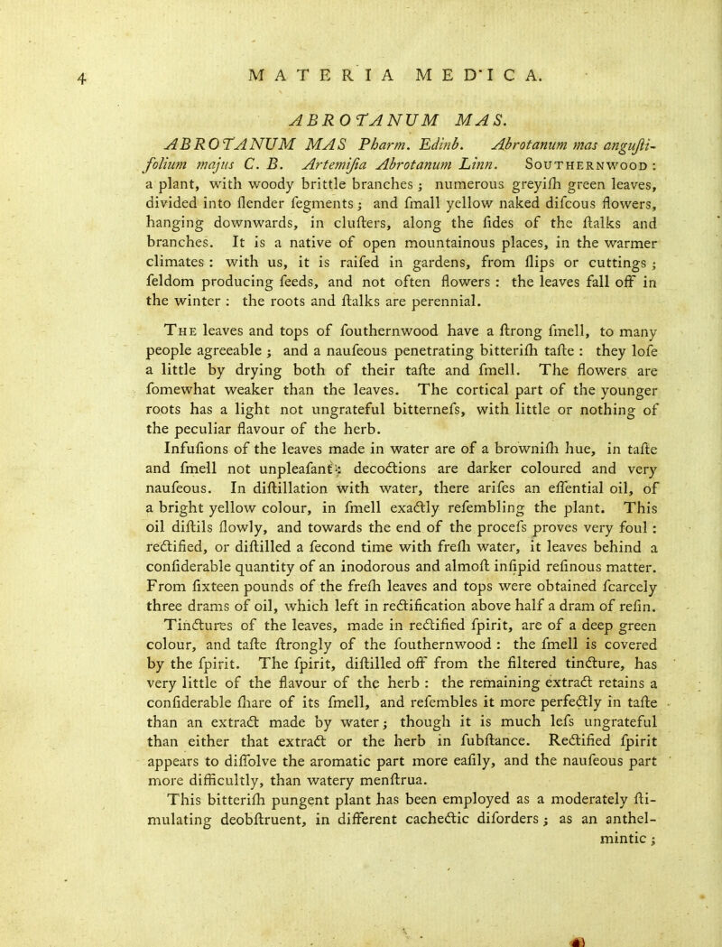 ABROrANUM MAS. ABROTANUM mas Pharm. Edinb. Abrotanum mas anguftu folium majus C. B. Artemijia Abrotamim Linn. Southernwood : a plant, with woody brittle branches ; numerous greyifh green leaves, divided into flender fegments j and fmall yellow naked difcous flowers, hanging downwards, in clufters, along the fides of the flalks and branches. It is a native of open mountainous places, in the warmer climates : with us, it is raifed in gardens, from flips or cuttings ; feldom producing feeds, and not often flowers : the leaves fall off in the winter : the roots and fl:alks are perennial. The leaves and tops of fouthernwood have a fl:rong fmell, to many people agreeable j and a naufeous penetrating bitterifh tafl:e : they lofe a little by drying both of their tafl:e and fmell. The flowers are fomewhat weaker than the leaves. The cortical part of the younger roots has a light not ungrateful bitternefs, with little or nothing of the peculiar flavour of the herb. Infuflons of the leaves made in water are of a brownifli hue, in tafl:e and fmell not unpleafanf^: deco(flions are darker coloured and very naufeous. In difliillation with water, there arifes an efl!ential oil, of a bright yellow colour, in fmell exactly refembling the plant. This oil difl;ils flowly, and towards the end of the procefs proves very foul : redlified, or difl;illed a fecond time with frefli water, it leaves behind a confiderable quantity of an inodorous and almofl; inflpid reflnous matter. From fixteen pounds of the freih leaves and tops were obtained fcarcely three drams of oil, which left in redlification above half a dram of refln. Tin(fturEs of the leaves, made in rectified fpirit, are of a deep green colour, and tafl:e fl:rongly of the fouthernwood : the fmell is covered by the fpirit. The fpirit, difl;illed oflF from the filtered tindture, has very little of the flavour of the herb : the remaining extradl retains a confiderable fliare of its fmell, and refembles it more perfedlly in taflie than an extract made by water; though it is much lefs ungrateful than either that extract or the herb in fubfliance. Redlified fpirit appears to diflblve the aromatic part more eafily, and the naufeous part more diflicultly, than watery menfl:rua. This bitterifli pungent plant has been employed as a moderately fl:i- mulating deobftruent, in different cachedic diforders; as an anthel- mintic ;