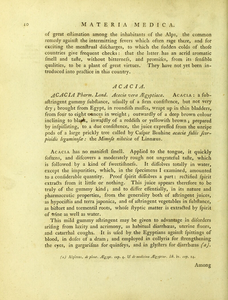 of great eftimation among the inhabitants of the Alps, the common remedy againft the intermitting fevers which often rage there, and for exciting the menftrual difcharges, to which the fudden colds of thofe countries give frequent checks: that the latter.has an acrid aromatic fmell and tafte, without bitternefs, and promifes,. from its fenfible qualities, to be a plant of great virtues. They have not yet been in- troduced into practice in this country. AC AC I A. ACACIAPharm.Lond. Acacia vera Mgyptiaca. Acacia: a fub- aftringent gummy fubflance, ufually of a firm confiftence, but not very dry; brought from Egypt, in roundifh maffes, wrapt up in thin bladders, from four to eight otinces in weight; outwardly of a deep brown colour inclining to blaafe, inwafdly of a reddifh or yellowifh brown ; prepared by infpiffating, to a due confiftence, the juice expreffed from the unripe pods of a large prickly tree called by Cafpar Bauhine acacia foliis fcor- pioidis leguminofcs : the Mimofa nilotica of Linnaeus. Acacia has no. manifeft fmell. Applied to the tongue, it quickly foftens, and difcovers a moderately rough not ungrateful tafte, which is followed by a kind of fweetiflmefs. It diffolves totally in water, except the impurities, which, in the fpecimens I examined, amounted to a confiderable quantity. Proof fpirit difTolves a part: redified fpirit extradls from it little or nothing. This juice appears therefore to be truly of the gummy kind; and to differ effentially, in its nature and pharmaceutic properties, from the generality both of aftringent juices, as hypociftis and terra japonica, and of aftringent vegetables in fubflance, as biftort and tormentil roots, whofe flyptic matter is extradled by fpirit of wine as well as water. This mild gummy aftringent may be given to advantage in diforders ariftng from laxity and acrimony, as habitual diarrhoeas, uterine fluors, and catarrhal coughs. It is ufed by the Egyptians againft fpittings of blood, in dofes of a dram j and employed in collyria for ftrengthening the eyes, in gargarifms for quinfeys, and in glyfters for diarrhoeas (a). (a) Alpinus, de plant. jEgypt, cap. 4. 15 de 7nedichia ^gyptior. lib. iv. cap. 14. Among