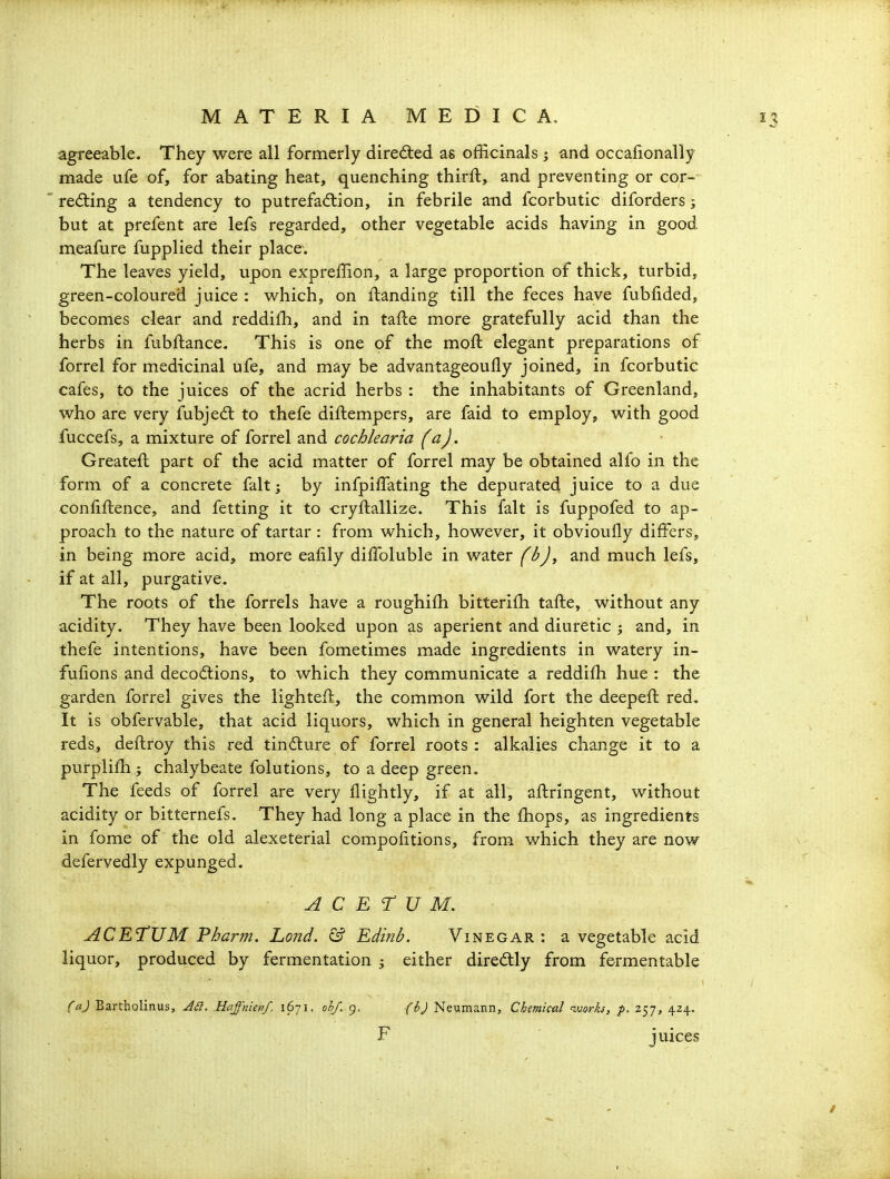 agreeable. They were all formerly directed as officinals ; and occalionally made ufe of, for abating heat, quenching thirft, and preventing or cor- redling a tendency to putrefaction, in febrile and fcorbutic diforders; but at prefent are lefs regarded, other vegetable acids having in good meafure fupplied their place. The leaves yield, upon expreffion, a large proportion of thick, turbid, green-coloured juice : w^hich, on ftanding till the feces have fubfided, becomes clear and reddilh, and in tafte more gratefully acid than the herbs in fubftance. This is one of the moft elegant preparations of forrel for medicinal ufe, and may be advantageoufly joined, in fcorbutic cafes, to the juices of the acrid herbs : the inhabitants of Greenland, who are very fubjedt to thefe diftempers, are faid to employ, with good fuccefs, a mixture of forrel and cochlearia faj. Greateft part of the acid matter of forrel may be obtained alfo in the form of a concrete fait; by infpiffating the depurated juice to a due confiftence, and fetting it to cryftallize. This fait is fuppofed to ap- proach to the nature of tartar : from which, however, it obvioufly differs, in being more acid, more eafily dilToluble in water fbj, and much lefs, if at all, purgative. The roots of the forrels have a roughifh bitterifh tafte, without any acidity. They have been looked upon as aperient and diuretic ; and, in thefe intentions, have been fometimes made ingredients in watery in- fulions and decodlions, to which they communicate a reddifh hue : the garden forrel gives the lighteft, the common wild fort the deepeft red. It is obfervable, that acid liquors, which in general heighten vegetable reds, deftroy this red tinfture of forrel roots : alkalies change it to a purplifh ; chalybeate folutions, to a deep green. The feeds of forrel are very flightly, if at all, aftringent, without acidity or bitternefs. They had long a place in the fhops, as ingredients in fome of the old alexeterial compofitions, from which they are now defervedly expunged. A c E r U M. ACETUM Pharm. Lond. & Edinb. Vinegar : a vegetable acid liquor, produced by fermentation ; either diredtly from fermentable (aj Bartholinus, Haffnienf. 1671. ohf. 9. (h) Neumann, Chemical vjorks, p. 257, 424. F juices