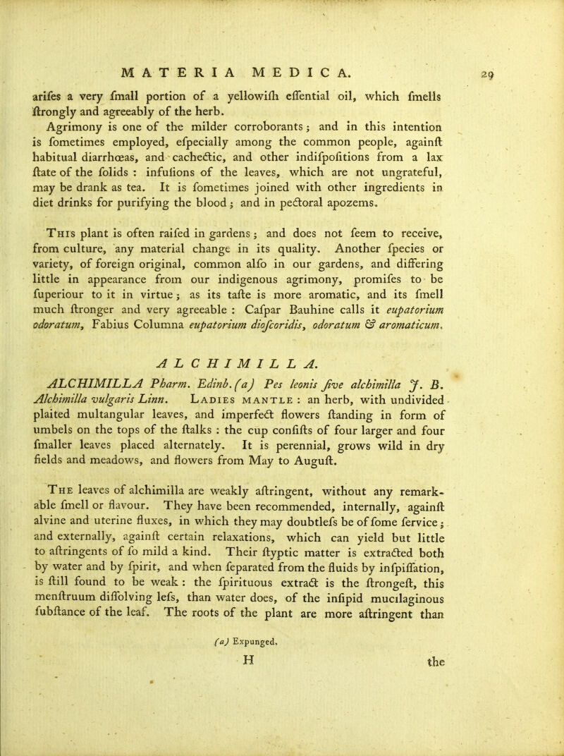 arifes a very fmall portion of a yellowifh effential oil, which fmells ftrongly and agreeably of the herb. Agrimony is one of the milder corroborants; and in this intention is fometimes employed, efpecially among the common people, againft habitual diarrhoeas, and cachedtic, and other indifpofitions from a lax ftate of the folids : infulions of the leaves, which are not ungrateful, may be drank as tea. It is fometimes joined with other ingredients in diet drinks for purifying the blood j and in pedloral apozems. This plant is often raifed in gardens j and does not feem to receive, from culture, any material change in its quality. Another fpecies or variety, of foreign original, common alfo in our gardens, and differing little in appearance from our indigenous agrimony, promifes to be fuperiour to it in virtue j as its tafte is more aromatic, and its fmell much ftronger and very agreeable : Cafpar Bauhine calls it eupatorium odoratu?n, Fabius Columna eupatorium diofcoridis^ odoratum & aromaticum. ALCHIMILLA. ALCHIMILLA Pharm. Edinb.(a) Pes leonis Jive alchirnilia J, B. Alchimilla vulgaris Linn. Ladies mantle: an herb, with undivided plaited multangular leaves, and imperfed: flowers {landing in form of umbels on the tops of the ftalks : the cup confifts of four larger and four fmaller leaves placed alternately. It is perennial, grows wild in dry fields and meadows, and flowers from May to Auguft. The leaves of alchimilla are weakly aftringent, without any remark- able fmell or flavour. They have been recommended, internally, againft alvine and uterine fluxes, in which they may doubtlefs be of fome fervice j. and externally, againft certain relaxations, which can yield but little to aftringents of fo mild a kind. Their ftyptic matter is extracted both by water and by fpirit, and when feparated from the fluids by infpifl'ation, is ftill found to be weak : the fpirituous extract is the ftrongeft, this menftruum diflblving lefs, than water does, of the infipid mucilaginous fubftance of the leaf. The roots of the plant are more aftringent than (a) Expunged, H the