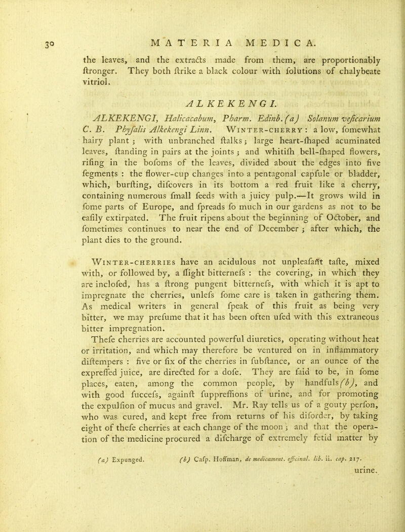 the leaves, and the extradls made from them, are proportionably ftronger. They both flrike a black colour with folutions of chalybeate vitriol. A L KE KE N G L ALKEKENGI, Malicacabum, Pharm. Edinb. (a) Solamim vejicarium C.B. Phyfalis Alkekengi Linn. Winter-cherry: a low^, fomewhat hairy plant ; with unbranched ftalks; large heart-fhaped acuminated leaves, {landing in pairs at the joints ; and whitifh bell-fhaped flowers, rifing in the bofoms of the leaves, divided about the edges into five fegments : the flower-cup changes into a pentagonal capfule or bladder, which, burfl:ing, difcovers in its bottom a red fruit like a cherry, containing numerous fmall feeds with a juicy pulp.—It grows wild in fome parts of Europe, and fpreads fo much in our gardens as not to be eafily extirpated. The fruit ripens about the beginning of October, and fometimes continues to near the end of December ; after which, the plant dies to the ground. Winter-cherries have an acidulous not unpleafafft taflie, mixed with, or followed by, a flight bitternefs : the covering, in which they are inclofed, has a flirong pungent bitternefs, with which it is apt to impregnate the cherries, unlefs fome care is taken in gathering them. As medical writers in general fpeak of this fruit as being very bitter, we may prefume that it has been often ufed with this extraneous bitter impregnation. Thefe cherries are accounted powerful diuretics, operating without heat or irritation, and which may therefore be ventured on in inflammatory diftempers : five or fix of the cherries in fubfl:ance, or an ounce of the exprefl'ed juice, are diredled for a dofe. They are faid to be, in fome places, eaten, among the common people, by handfulsi^^^y*, and with good fuccefs, againfl: fuppreflfions of urine, and for promoting the expulfion of mucus and gravel. Mr. Ray tells us of a gouty perfon, who was cured, and kept free from returns of his diforder, by taking eight of thefe cherries at each change of the moon ; and that the opera- tion of the medicine procured a difcharge of extremely fetid matter by (a) Expunged. (b) Cafp. HofFman, de medicament, c^.cinal. lib. ii. cap. 217. urine.