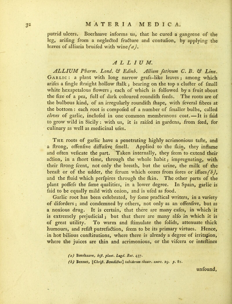 putrid ulcers. Boerhaave informs us, that he cured a gangrene of the leg, arifing from a neglefted frafture and contuiion, by applying the leaves of alliaria bruifed with wine^^z^. ALLIUM. ALLIUM Fharm. Lond. & Edinb. Allium fathum C. B. & Linn. Garlic : a plant with long narrow grafs-like leaves among which arifes a fmgle ftraight hollow ftalk ; bearing on the top a clufter of fmall white hexapetalous flowers ; each of which is followed by a fruit about the fize of a pea, full of dark coloured roundifh feeds. The roots are of the bulbous kind, of an irregularly roundifh fhape, with feveral fibres at the bottom: each root is compofed of a number of fmaller bulbs, called cloves of garlic, inclofed in one common membranous coat. — It is faid to grow wild in Sicily : with us, it is raifed in gardens, from feed, for culinary as well as medicinal ufes. The roots of garlic have a penetrating highly acrimonious tafte, and a flrong, ofFenfive diffufivQ fmell. Applied to the fkin, they inflame and often veficate the part. Taken internally, they feem to extend their adion, in a fhort time, through the whole habit; impregnating, with their ftrong fcent, not only the breath, but the urine, the milk of the breall: or of the udder, the ferum which oozes from fores or ifTues fbj, and the fluid which perfpires through the flcin. The other parts of the plant pofl^efs the fame qualities, in a lower degree. In Spain, garlic is faid to be equally mild with onion, and is ufed as food. Garlic root has been celebrated, by fome pradtical writers, in a variety of diforders; and condemned by others, not only as an ofFenfive, but as a noxious drug. It is certain, that there are many cafes, in which it is extremely prejudicial; but that there are many alfo in which it is of great utility. To warm and ftimulate the folids, attenuate thick humours, and refift putrefadlion, feem to be its primary virtues. Hence, in hot bilious conflitutions, where there is already a degree of irritation, where the juices are thin and acrimonious, or the vifcera or inteflines (a) Boerhaave, hifi, plant. Lugd. Bat. 437. (b) Bennet, \ChriJi. BmdiiiHs\ tahidorum theatr. exerc. 29. /. 81. unfound.