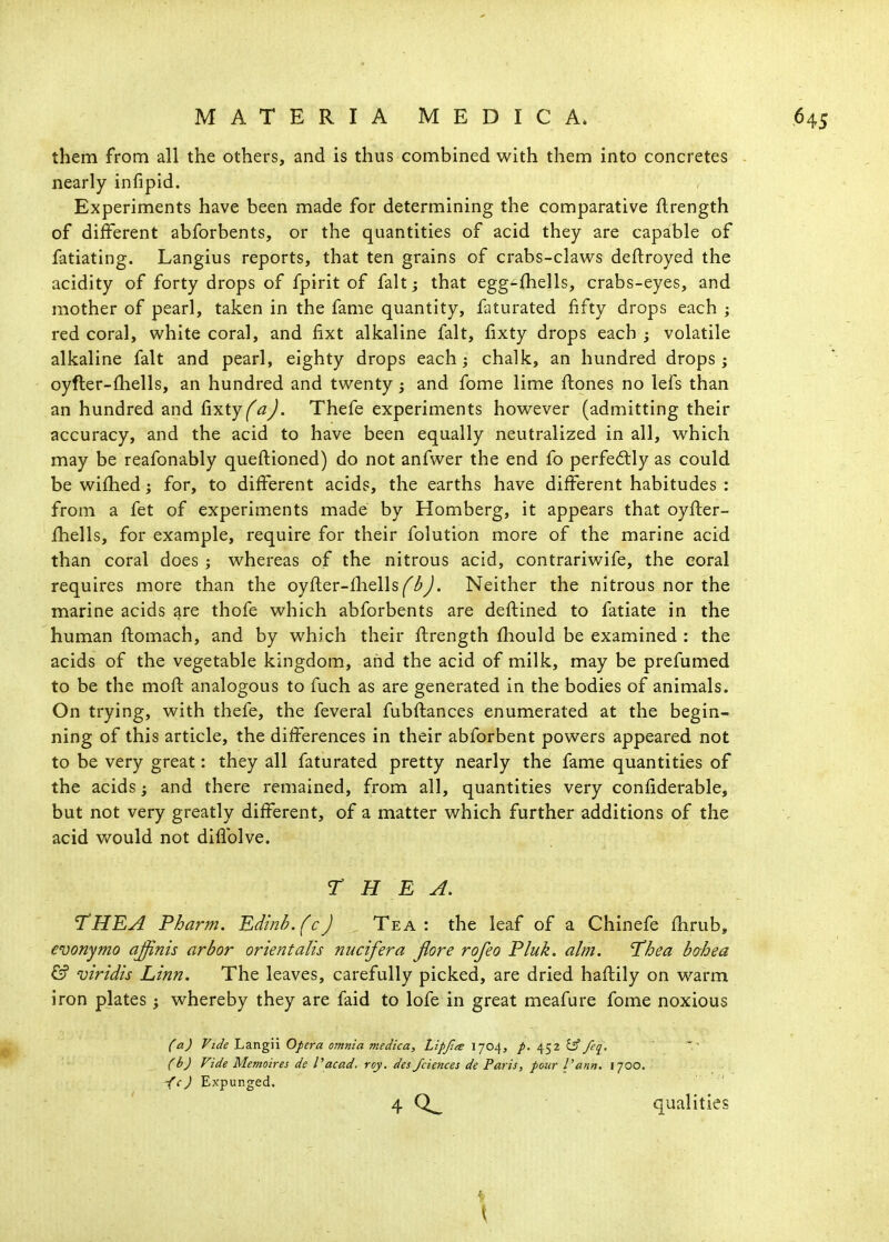 them from all the others, and is thus combined with them into concretes nearly infipid. Experiments have been made for determining the comparative flrength of different abforbents, or the quantities of acid they are capable of fatiating. Langius reports, that ten grains of crabs-claws deftroyed the acidity of forty drops of fpirit of fait; that egg-{hells, crabs-eyes, and mother of pearl, taken in the fame quantity, faturated fifty drops each ; red coral, white coral, and fixt alkaline fait, fixty drops each ; volatile alkaline fait and pearl, eighty drops each ; chalk, an hundred drops ; oyfter-fhells, an hundred and twenty; and fome lime ftones no lefs than an hundred and CixtyfaJ. Thefe experiments however (admitting their accuracy, and the acid to have been equally neutralized in all, which may be reafonably queftioned) do not anfwer the end fo perfectly as could be wi£hed; for, to different acids, the earths have different habitudes : from a fet of experim.ents made by Romberg, it appears that oyfter- fhells, for example, require for their folution more of the marine acid than coral does ; whereas of the nitrous acid, contrariwife, the coral requires more than the oyfler-fhells^^^y/. Neither the nitrous nor the marine acids are thofe which abforbents are deftined to fatiate in the human flomach, and by which their ftrength fhould be examined : the acids of the vegetable kingdom, and the acid of milk, may be prefumed to be the mofl analogous to fuch as are generated in the bodies of animals. On trying, with thefe, the feveral fubftances enumerated at the begin- ning of this article, the differences in their abforbent powers appeared not to be very great: they all faturated pretty nearly the fame quantities of the acids; and there remained, from all, quantities very confiderable, but not very greatly different, of a matter which further additions of the acid would not diflblve. r H E A. THE A Pharm. Edinh.(c) . Tea: the leaf of a Chinefe fhrub, evonymo affinis arbor orientalis nucifera Jlore rofeo Pluk. aim. 'Thea bahea & viridis Linn. The leaves, carefully picked, are dried haftily on warm iron plates; whereby they are faid to lofe in great meafure fome noxious (a) Vide Langii Opera omnia medica, Llpjta 1704, 452 fjf feq, (b) Vide Memoires de I'acad. roy. des/ciences de Paris, pour I'ann. 1700. -fcJ Expunged.