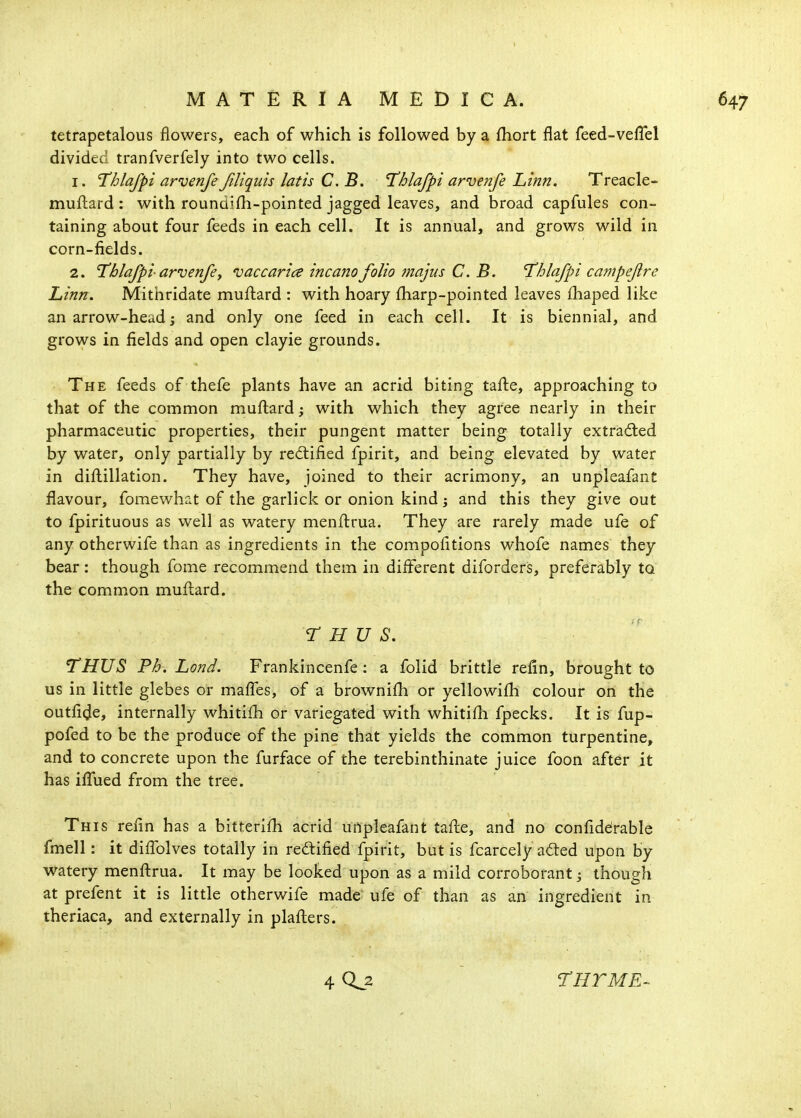 tetrapetalous flowers, each of which is followed by a fhort flat feed-veflel divided tranfverfely into two cells. 1. ^hlafpi arvenfeJiliquis latis C. B. T^hlafpi arvenfe Linn. Treacle- muftard: with roundifli-pointed jagged leaves, and broad capfules con- taining about four feeds in each cell. It is annual, and grows wild in corn-fields. 2. Uhlafpi arvenfey vaccarice incano folio fnajus C. B. Uhlafpi campejlre Linn. Mithridate muftard : with hoary fharp-pointed leaves fhaped like an arrow-head; and only one feed in each cell. It is biennial, and grows in fields and open clayie grounds. The feeds of thefe plants have an acrid biting tafle, approaching to that of the common muflard; with which they agree nearly in their pharmaceutic properties, their pungent matter being totally extracted by water, only partially by rectified fpirit, and being elevated by water in diflillation. They have, joined to their acrimony, an unpleafant flavour, fomewhat of the garlick or onion kind; and this they give out to fpirituous as well as watery menflrua. They are rarely made ufe of any otherwife than as ingredients in the compofitions whofe names they bear: though fome recommend them in different diforders, preferably to the common muflard. THUS. THUS Fh. Lond. Frankincenfe: a folid brittle refin, brought to us in little glebes or maffes, of a brownifh or yellowifh colour on the outfide, internally whitifh or variegated with whitifh fpecks. It is fup- pofed to be the produce of the pine that yields the common turpentine, and to concrete upon the furface of the terebinthinate juice foon after it has ifTued from the tree. This refin has a bitterifh acrid unpleafant tafle, and no confiddrable fmell: it diflblves totally in reftified fpirit, but is fcarcely ad:ed upon by watery menftrua. It may be looked upon as a mild corroborant; though at prefent it is little otherwife made ufe of than as an ingredient in theriaca, and externally in plaflers.