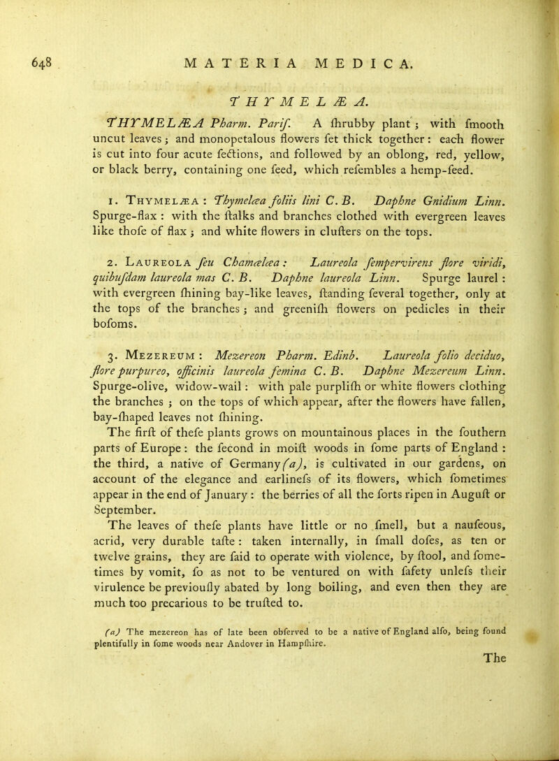 THTMELMA. THTMELMA Pharm. Pari/. A fhrubby plant ; with fmooth uncut leaves; and monopetalous flowers fet thick together: each flower is cut into four acute fedtions, and followed by an oblong, red, yellow, or black berry, containing one feed, which refembles a hemp-feed. 1. Thymeljea: 'Thymelcea foliis lint C.B. T>aphne Gnidium Linn, Spurge-flax : with the ftalks and branches clothed with evergreen leaves like thofe of flax ; and white flowers in clufliers on the tops. 2. Laureola feu Chameelcea: Laiireola fempervirens Jlore uiridi, quibufdam laureola mas C. B. Daphne laureola Linn. Spurge laurel : with evergreen fhining bay-like leaves, fl:anding feveral together, only at the tops of the branches ; and greenifh flowers on pedicles in their bofoms. 3. Mezereum: Mezereon Pharm. Edinb. Laureola folio deciduOy fore purpureOy o^cinis laureola femina C. B. Daphne Mezereum Linn. Spurge-olive, widow-wail : with pale purplifli or white flowers clothing the branches j on the tops of which appear, after the flowers have fallen, bay-fhaped leaves not fliining. The firfl: of thefe plants grows on mountainous places in the fouthern parts of Europe : the fecond in moifl: woods in fome parts of England : the third, a native of Gtvminy faj, is cultivated in our gardens, on account of the elegance and earlinefs of its flowers, which fometimes appear in the end of January : the berries of all the forts ripen in Augufl: or September. The leaves of thefe plants have little or no fmell, but a naufeous, acrid, very durable tafte : taken internally, in fmall dofes, as ten or twelve grains, they are faid to operate with violence, by fliool, and fome- times by vomit, fo as not to be ventured on with fafety unlefs their virulence be previoufly abated by long boiling, and even then they are much too precarious to be truflied to. (aj The mezereon has of late been obferved to be a native of England alfo, being found plentifully in fome woods near Andover in Hampfliire. The