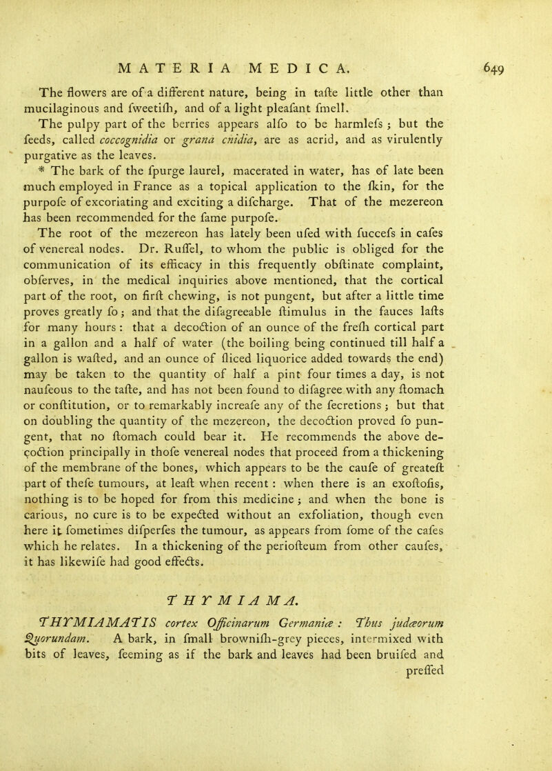 The flowers are of a different nature, being in tafte little other than mucilaginous and fweetifli, and of a light pleafant fmell. The pulpy part of the berries appears alfo to be harmlefs ; but the feeds, called coccognidia or grana cnidia, are as acrid, and as virulently purgative as the leaves. * The bark of the fpurge laurel, macerated in water, has of late been much employed in France as a topical application to the fkin, for the purpofe of excoriating and exciting a difcharge. That of the mezereon has been recommended for the fame purpofe. The root of the mezereon has lately been ufed with fuccefs in cafes of venereal nodes. Dr. RulTel, to whom the public is obliged for the communication of its efficacy in this frequently obftinate complaint, obferves, in the medical inquiries above mentioned, that the cortical part of the root, on firft chewing, is not pungent, but after a little time proves greatly £o; and that the difagreeable ftimulus in the fauces lafts for many hours: that a decodlion of an ounce of the frefh cortical part in a gallon and a half of water (the boiling being continued till half a gallon is wafted, and an ounce of fliced liquorice added towards the end) may be taken to the quantity of half a pint four times a day, is not naufeous to the tafte, and has not been found to difagree with any ftomach or conftitution, or to remarkably increafe any of the fecretions ; but that on doubling the quantity of the mezereon, the deco£tion proved fo pun- gent, that no ftomach could bear it. He recommends the above de- codlion principally in thofe venereal nodes that proceed from a thickening of the membrane of the bones, which appears to be the caufe of greateft part of thefe tumours, at leaft when recent : when there is an exoftofts, nothing is to be hoped for from this medicine ; and when the bone is carious, no cure is to be expected without an exfoliation, though even here it- fometimes difperfes the tumour, as appears from fome of the cafes which he relates. In a thickening of the periofteum from other caufes, it has likewife had good effedts. rUTMIAMA, I'HTMIAMATIS cortex Offieinarum Germantce : T^hus judceorum ^orundam. A bark, in fmall brownifti-grey pieces, intermixed with bits of leaves, feeming as if the bark and leaves had been bruifed and - prelfed