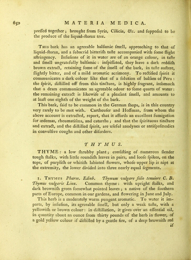 prefled together; brought from Syria, Cilicia, &c. and fuppofed to be the produce of the liquid-ftorax tree. This bark has an agreeable balfamic fmell, approaching to that of liquid-ftorax, and a fubacrid bitterifli tafte accompanied with fome flight aftringency. Infufions of it in water are of an orange colour, in tafte and fmell ungratefully balfamic : infpilfated, they leave a dark reddifh brown extradl, retaining fome of the fmell of the bark, in tafte auftere, flightly bitter, and of a mild aromatic acrimony. To redtified fpirit it communicates a dark colour like that of a folution of balfam of Peru : the fpirit, diftilled off from this tindlure, is highly fragrant, infomuch that a dram communicates an agreeable odour to fome quarts of water: the remaining extrad: is likewife of a pleafant fmell, and amounts to at leaft one eighth of the weight of the bark. This bark, faid to be common in the German fhops, is in this country very rarely to be met with. Cartheufer and Hoftrnan, from whom the above account is extra(5led, report, that it affords an excellent fumigation for oedemas, rheumatifms, and catarrhs ; and that the fpirituous tindure and extract, and the diftilled fpirit, are ufeful anodynes or antifpafmodics in convulfive coughs and other diforders. r H r M u s. THYME: a low fhrubby plant; conftfting of numerous flender tough ftalks, with little roundifti leaves in pairs, and loofe fpikes, on the tops, of purplifh or whitifh labiated flowers, whofe upper lip is nipt at the extremity, the lower divided into three nearly equal fegments. I. Thymus Pharm. Edinb, 'Thymum njulgare folio tenuiore C. B, Thymus vulgaris Linn. Common thyme : with upright ftalks, and dark brownifti green fomewhat pointed leaves ; a native of the fouthern parts of Europe, common in our gardens, and flowering in June and July. This herb is a moderately warm pungent aromatic. To water it im- parts, by infufion, its agreeable fmell, but only a weak tafte, with a yellowifh or brown colour: in diftillation, it gives over an efl*ential oil, in quantity about an ounce from thirty pounds of the herb in flower, of a gold yellow colour if diftilled by a gentle fire, of a deep brownifti red