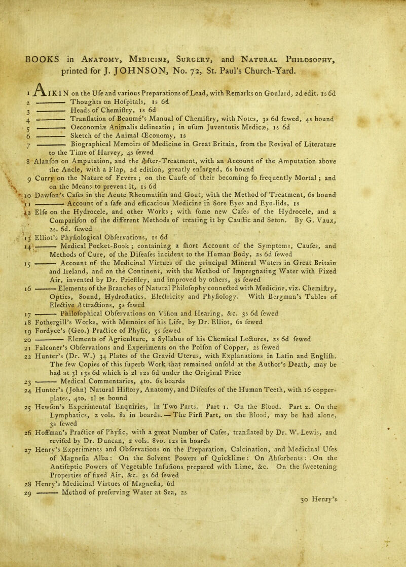 BOOKS in Anatomy, Medicine, Surgery, and Natural Philosophy, printed for J. JOHNSON, No. 72, St. Paul's Church-Yard. IKIN on the Ufe and various Preparations of Lead, with Remarks on Goulard^ 2d edit, is 6d 2 ' Thoughts on Hofpitals, is 6d 2 . . Heads of Chemiftry, is 6d 4 . ■ Tranflation of Beaume's Manual of Chemiftry, with Notes, 3s 6d fewed, 4s bound 5 ■ Oeconomise Animalis delineatio ; in ufum Juventutis Medicae, is 6d 6 ■■ Sketch of the Animal (Economy, is 7 ——— Biographical Memoirs of Medicine in Great Britain, from the Revival of Literature to the Time of Harvey, 4s fewed 8 Alanfon on Amputation, and the i^fter-Treatment, with an Account of the Amputation above the Ancle, with a Flap, 2d edition, greatly enlarged, 6s bound 9 Curry on the Nature of Fevers ; on the Caufe of their becoming fo frequently Mortal; and on the Means to prevent it, is 6d ■ 10 Dawfon's Cafes in the Acute Rheumatifm and Goat, with the Method of Treatment, 6s bound ^^i Account of a fafe and efficacious Medicine in Sore Eyes and Eye-lids, is |L2 Elfe on the Hydrocele, and other Works ; with fome new Cafes of the Hydrocele, and a Comparifon of the different Methods of treating it by Cauftic and Seton. By G. Vaux, 2s. 6d. fewed ij Elliot's Phyliological Obfervations, is 6d 14 —— Medical Pocket-Book ; containing a Ihort Account of the Symptoms, Caufes, and Methods of Cure, of the Difeafes incident to the Human Body, 2s 6d fewed 15 I. Account of the Medicinal Virtues of the principal Mineral Waters in Great Britain and Ireland, and on the Continent, with the Method of Impregnating Water with Fixed Air, invented by Dr. Prieftley, and improved by others, 3s fewed 16 ———— Elements of the Branches of Natural Philofophy connefted with Medicine, viz. Chemiftry, Optics, Sound, Hydroftatics, Eleftricity and Phyfiology. With Bergman's Tables of Elective Attraftions, 5s fewed 17 ■ Philofophical Obfervations on Vifion and Hearing, &c. 3s 6d fewed 18 Fothergiil's Works, with Memoirs of his Life, by Dr. Elliot, 6s fewed 19 Fordyce's (Geo.) Praftice of Phyfxc, 5s fewed 20 Elements of Agriculture, a Syllabus of his Chemical Leflures, 2s 6d fewed 21 Falconer's Obfervations and Experiments on the Poifon of Copper, 2s fewed 22 Hunter's (Dr. W.) 34 Plates of the Gravid Uterus, with Explanations in Latin and Englilh, The few Copies of this fuperb Work that remained unfold at the Author's Death, may be had at 3I 13s 6d which is 2I 12s 6d under the Original Price 23 Medical Commentaries, 4to. 6s boards 24 Hunter's (John) Natural Hiftory, Anatomy, and Difeafes of the Human Teeth, with 16 copper- plates, 4to. il i« bound 25 Hewfon's Experimental Enquiries, in Two Parts. Part i. On the Blood. Part 2. On the Lymphatics, 2 vols. 8s in boards. — The Firft Part, on the Blood, may be had alone, 3s fewed 26 Hoffman's Praftice of Phylic, with a great Number of Cafes, tranflated by Dr. W. Lewis, and revifed by Dr. Duncan, 2 vols. 8vo. 12s in boards 27 Henry's Experiments and Obfervations on the Preparation, Calcination, and Medicinal Ufes of Magnefia Alba: On the Solvent Powers of Quicklime: On Abforbents: .On the Antifeptic Powers of Vegetable Infufions prepared with Lime, &c. On the fweetening Properties of fixed Air, &c. 2s 6d fewed 28 Henry's Medicinal Virtues of Magnefia, 6d 29 . Method of preferving Water at Sea, zs 30 Heniy's