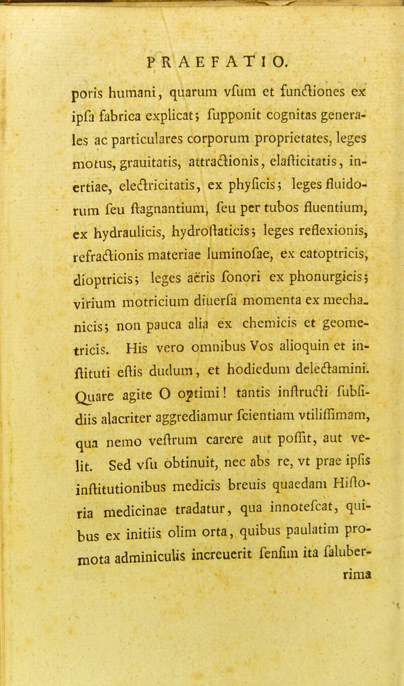poris humani, quarum vfura et fundiones ex ipfa fabrica explicat j fupponit cognitas genera- les ac particulares corporum proprietates, leges motus, grauitatis, attradionis, elafticitatis, in- ertiae, eleMcitatis, ex phyficis; legesfluido- rum feu flagnantium, feu pcr tubos fluentium, cx hydraulicis, hydroftaticis 5 leges reflexionis, refradionis materiae luminofae, ex catoptricis, dioptricisj leges acris fonori ex phonurgicis; virium motricium diuerfa momenta ex mecha. nicisj non pauca alia ex chemicis et geome- tricis. His vero omnibus Vos alioquin et in- Aituti eftis dudum, et hodiedum dcle^lamini. Quare agite O o^timi! tantis inftrucf^i fubfi- diis alacriter aggrediamur fcientiam vtiliflimam, qua nemo veftrum carere aut poflit, aut ve- lit. Sed vfu obtinuit, nec abs re, vt prae ipfis inftitutionibus medicis breuis quaedam Hifto- ria medicinae tradatur, qua innotefcat, qui- bus ex initiis olim orta, quibus paulaum pro- mota adminicuUs increuerit fenfim ita faluber- rima