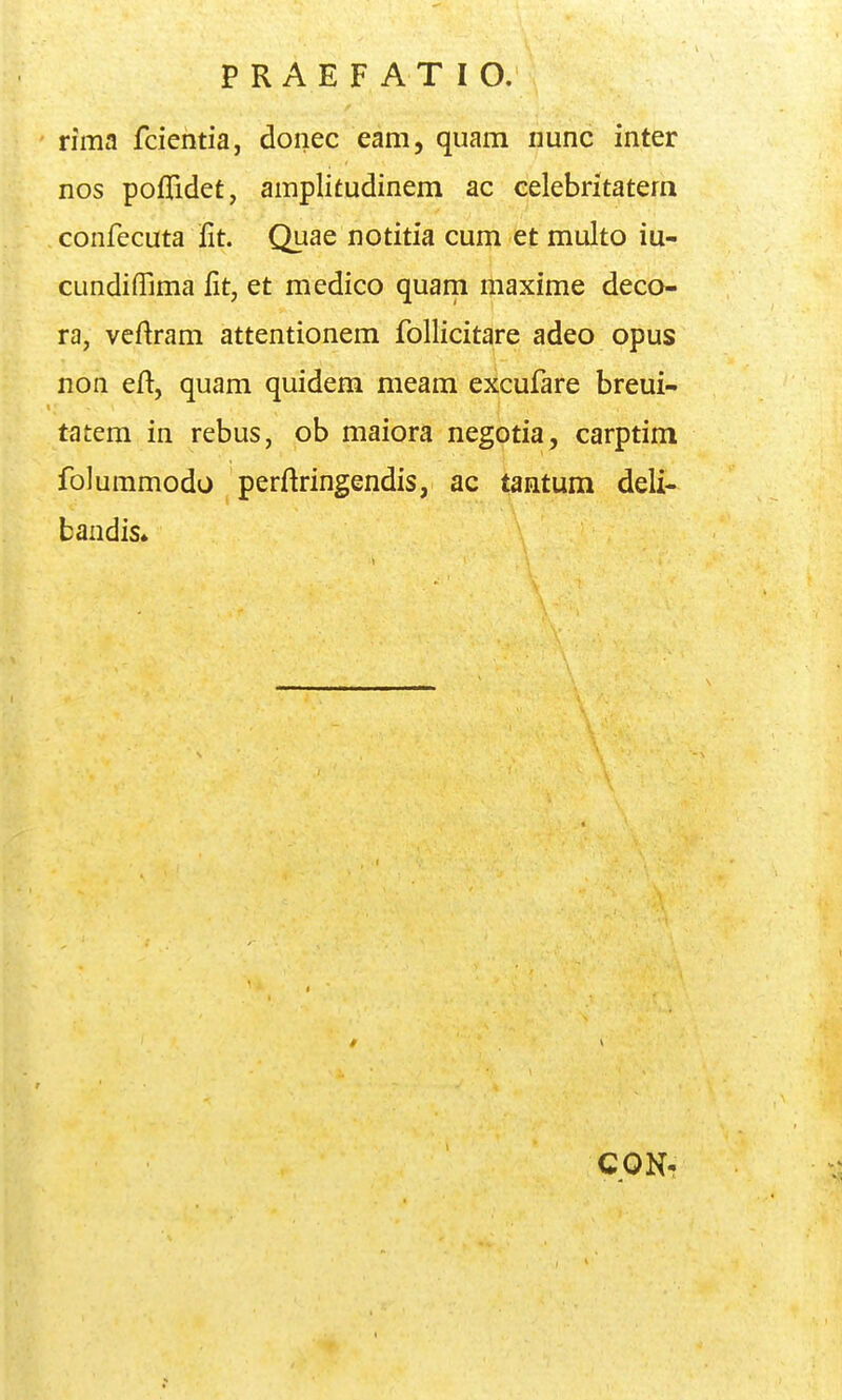 rima fcientia, donec eam, quam nunc inter nos poflidet, amplitudinem ac celebritatem confecuta lit. Quae notitia cum et multo iu- cundiffima fit, et medico quam maxime deco- ra, veftram attentionem follicitare adeo opus non eft, quam quidem meam excufare breui- tatem in rebus, ob maiora negotia, carptim folummodo perftringendis, ac tantum deli- baadis» CON-