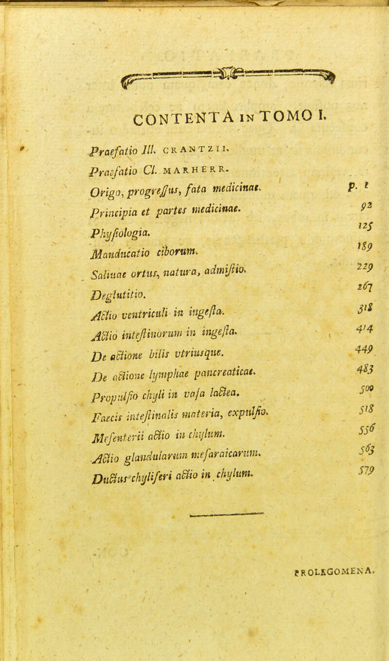 .praefittio JIL crantzii. Prmfatio Cl. m a r h e r R. Origo, progrej/us, fata medicinae, Principia tt partef mdicinae. 9^ Pkyfiologia. Mandncatio cihorum. SctUnae ortus, iiatuva, admijiio. ^^P .16-2 Deglutitio. /l^io vmtnculi in ingefta. J'^ Mio intejlinoriim in iiigefla. , 4'4 jje aSiione bilis vtriusqiie. 449 Ik ociione lymphae pancreaticat, 4^3 Propnlfio ckyli in vaja laBea. 5^9 Faecis inteftinalis mnteria, expulfio. S^S Mcfniterii aBo iu chijhm. jmo glandulariiui niefaraicarnm. Di0urchijliferi a^o in. chyUm, S7P PROLKGOMENAr