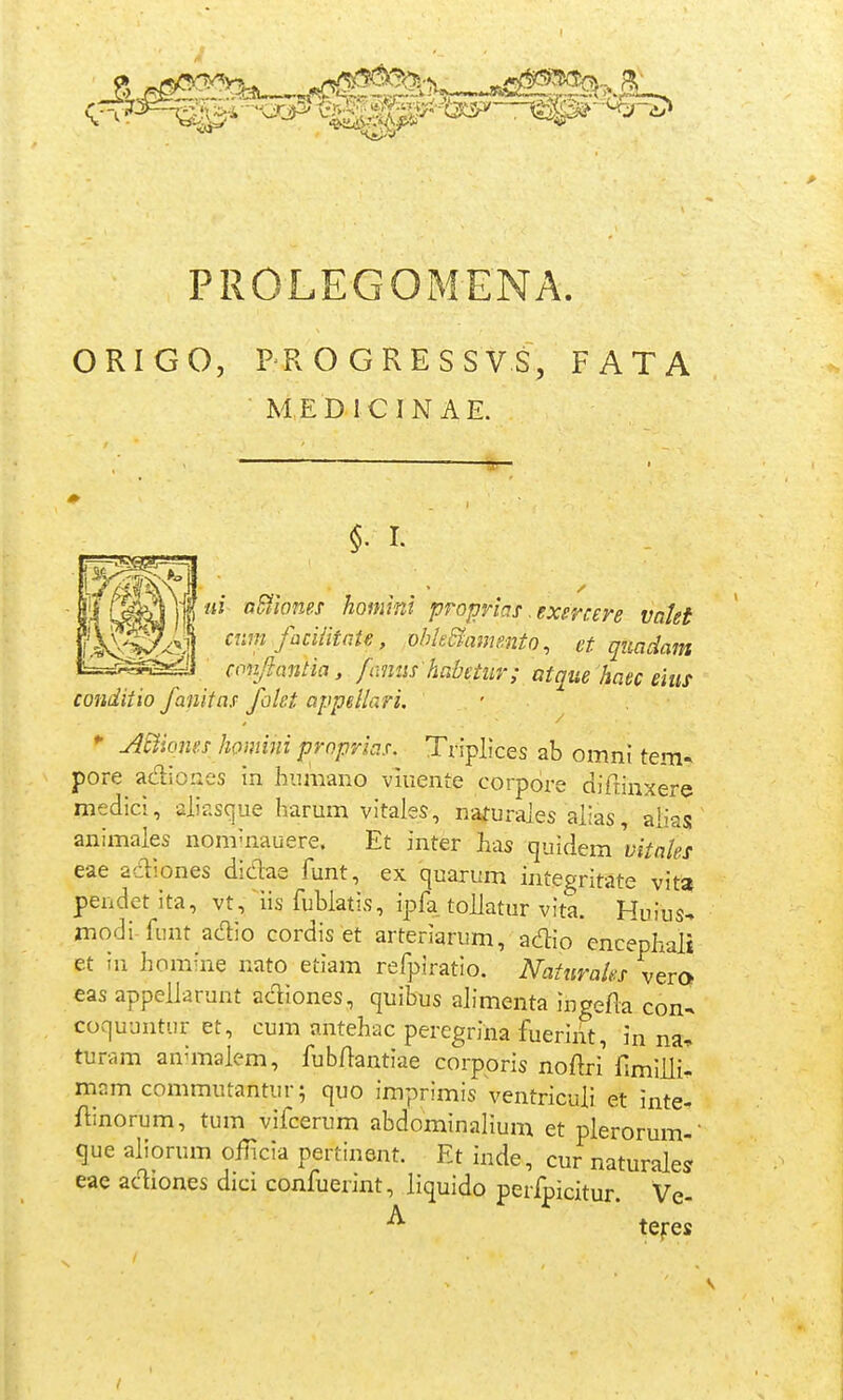 ORIGO, PROGRESSVS, FATA MED ICIN AE. m a^wnes homini proprias .exmere valei aim faciiitaie, obk&aimnto, et qiiadam copjiantia, famis habetur; atque haec ehis conditio fanitas falct appeliari. ' jiSlioms homini proprias. Triplices ab omni tem- pore adioues in humano viuente corpore diftinxere medici, alir.sque harum vitales, nafurales alias, aliass animales nom-nauere. Et inter has quidem yjVfl/^i- eae adiones didae funt, ex quarum integritate vita pendet ita, vt, iis fublatis, ipfa tollatur vita. Huius- modi-funt adio cordis et arteriarum, adio encephali et in hcmine nato etiam refpiratio. Naturaks vero eas appellarunt acTiones, quibus alimenta ingefla con- coquuntur et, cum antehac peregrina fuerint, in na, turam anuTialem, fubflantiae corppris noftri rimilli- mam commutantur; quo imprimis ventriculi el inte. ftinorum, tum vifcerum abdominalium et plerorum- que aliorum oilicia pertinent. Et inde, cur naturales eae ac^iones dici confuerint, liquido perfpicitur. Ve- ^ tefcs