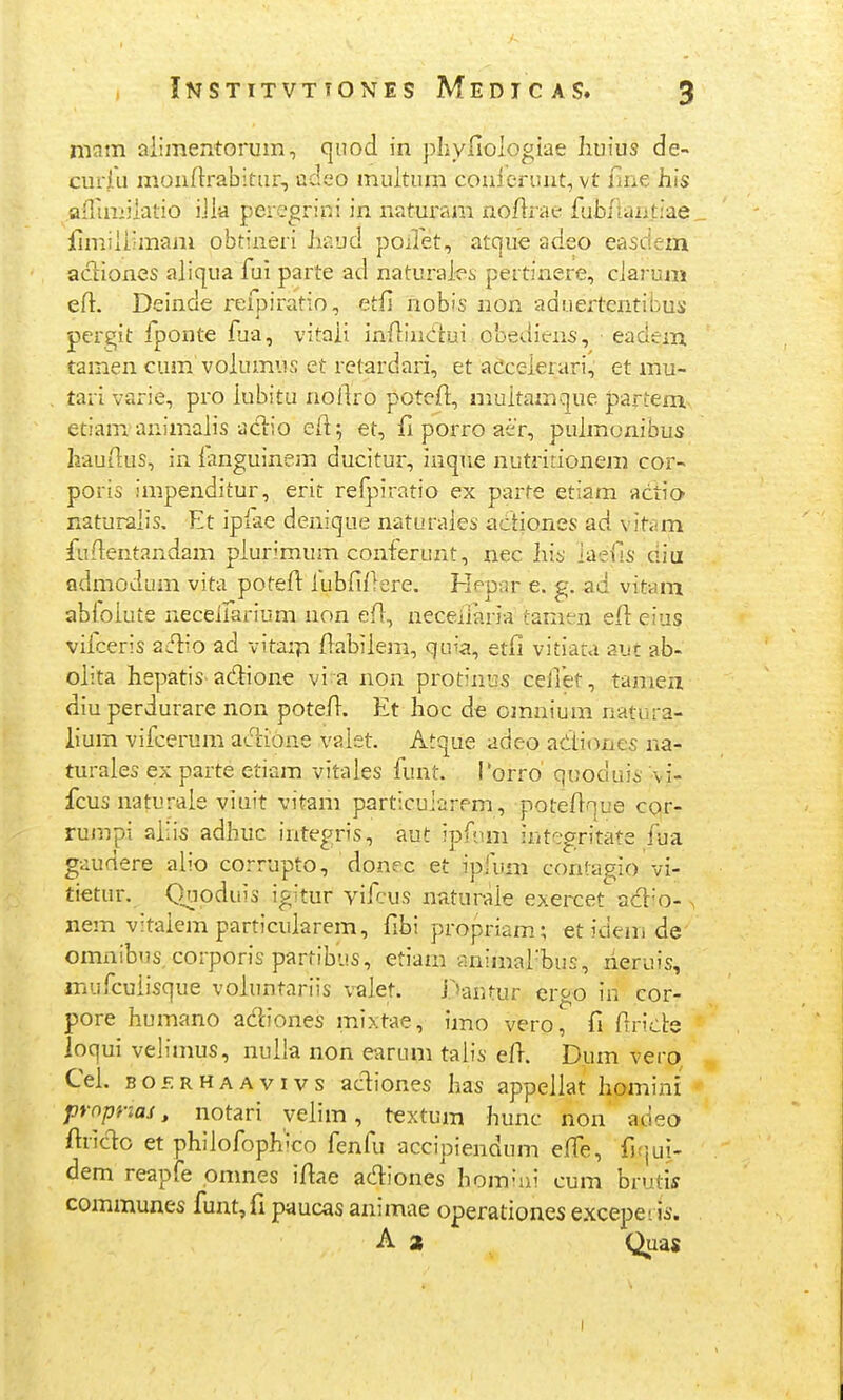 niam aiimentorum, qiiod in pliyfiologiae Iiuius de- curiu moniirabitur, adeo muitum couiennit, vt fine hls aflimiiatio iJia percgrini in naturam noflrae fubfiaat;ae_ fimiiiimam obtineri Jiaud poilet, atque adeo easdem aciiones aiiqua fui parte ad naturai-es pertinere, ciarum eft. Deinde refpiratio, etfi nobis non aduertentibus pergit fponte fja, vitaii infiiuiiui obediens, eadem. tamen cum voiumus et rctardari, et aCceierari, et mu- tari varie, pro iubitu noftro potefi, niuitamque partem etiam animaiis aclio eii; et, fi porro air, puimonibus hauiius, in ianguinem ducitur, inqne nutririonera cor- poris impenditur, erit refpiratio ex parte etiam actio naturaiis, Et ipfae denique naturaies acitiones ad vitiim fufientandam piurimum conferunt, nec liis iaefis diu admodum vita poteil: iubfifiere. Hepnr e. g. ad vitam abioiute neceifai-ium non efl, neceiiaria tamen efl eius vilceris ZlI\o ad vitarp fiabiiem, qLua, etii vitiaca aut ab- oiita hepatis adione vi a non protinus ceilet, tamen diu perdurare non poteii. Et hoc de omnium natura- lium vifcerum aciioae vaiet. Atque adeo adiones na- turaies ex parte etiam vitales funt. Porro' quoduis -vi- fcus naturaie viuit vitam particuiarrm, poteAnue cor- rujnpi aiiis adhuc integris, aut ipAun iutegritate fua gaudere aiio corrupto, donec et ipfuni contagio vi- tietur. Quoduis igitur vifcus naturaie exercet adio- > nem vitaiem particuiarem, fibi propriam; et idem de omnibus corporis partib-js, etiam animafbus, neruis, mufcuiisque voiuntariis vaiet. i.^'autur ergo in cor- pore humano adiones mixtae, imo vero, fi flride loqui velimus, nuiia non earum taiis elT. Dum vero Cei. BOERHAAvivs ac^ioues has appeiiat Iiomini proprias, notari veiim, textum hunc non' adeo ftrido et phiiofoph'co fenfu accipiendum eife, fiqui- dem reapfe omnes i/iae adiones homiui cum brutis communes funt,fi paucas animae operationes excepeiis. A 2 Quas