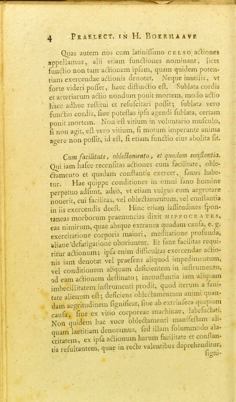 0'-ias autem nos cum latiniflimo c e l s o. acT:iones appeliamus, aiii etiam fundiones nominant, iicet fundio non tam adtionem ipfam, quam quidejn poten- tiam exeicendae ac^ionis denotet. Neque inutiiis, vt forte videri poiTet, haec diftindio efl. Subiata cordis et arteriarum aclio nondum ponit mortem, modo actio haec adhuc reftitui et refufcitari poiTit; iubiata vero fund:io cordis, fiue poteftas ipfa agendi fubiata, certam ponit mortem. Non eft vitium in voiuntario muicuio, fi non agit, ed vero vitium, fi motum imperante anima aaerc non poffit, id efi, fi etiam fundio eius aboiita fit. Ciim facilitaU, obhSiamento, et qnadam conJlnrAia. Qui iam liafce recenfitas ac^iones cum faciiitate, obie- (ftamento et quadam conftantia exercet, fmus Iiabe- tur. Hae quippe conditiones in omni fano homine perpetuo adfu.nt, adeo, vt etiam vuigus eum aegrotare nouerit, cui faciiitas, vei obiec^amentum, vei coniiantia in iis exercendis deeil. Hinc etiam iaffitudines fpon- taneas morborum praenuncias dixit h i p p o c r a t e s, eas nimirum,-quae absque extranea quadam caufi, e. g. exercitatione corporis maiori, meditatione profunda, aiiaue'defatigatione oboriuntur. Et fane faciiitas requi- ritur ac^ionum; ipfa enim difficuitas exercendae ac^io- nis iam denotat vei praefens aiiquod impedunentum, vel conditionem aiiquam deficientem in inftrumeiito, id eam aaionem deftinato; inconiiantia iam aiiquam imbeciiiitatem inarumenti prodit, quod iterum a iani- tate aiienum eil; deficiens obicc^amentum annni quan- dam acgritudinem fignificat, fiue ab extrinieca qin^.piam caufa, fiue ex vitio corporeae machmae, labdactati. Non quidem hac voce bbiec^lamenti manileftam aii- quam iaetitiam denotnmus, fed iliam lolummocio aia- cntatem, ex ipia acH^ionum harum facliitate et conban- m refultantem, quae in rec^e vaientibus deprehenmtur,