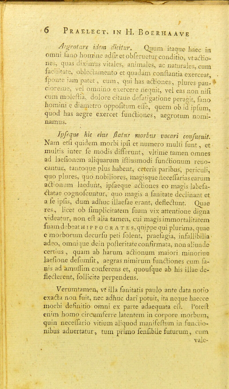 Jj^^votarit idm cHdtur. Quum itacjue Iiaec in omiii lanp Iiom^iae adritetobferucturconditio, vtadio- nes, quas diximus vitales, aiiijnaies, ac iiaturaies, cum faciiitute, obleclameiito et quadam conftantia exerceat, Iponte iam patet, eum, cjui Iias adiones, piures pau'* cioresue, vei omnino eriercere riequit, vel eas non nifi cum moie/lia, doiore citaue deilitigatione peraoit, kno homini e diametro oppofitum elle, quem ob id ipfum, quod has aegre exercet fundioncs, aegrotum nomi- namus. Ipfeqm hk eius flainx morbtis vocari conftteuit. Nam etfi quidem morbi ipfi et numero muiti funt, et muitis inter fe modis diffsrunt, vitime tamen omnes ad iaefionem aiiquarum iftiusmodi fundionum reuo- cantur, tantoque pius habent, ceteris paribus, pericuii, quo plures, quo nobiiiores, magisquenecefFariasearum adionam iaedunt, ipfaeque ac^iones eo magis iabefa- datae cognofcuntur, quo iiiagis a fanitate deciinant et a fe ipfis, dum adhuc iliaefae erant, deflecn:unt. Quae res, iicet ob fimplicitatem fuam vix attentione diana vtdeatur, non efl: aiia tamen, cui magisimmortalitatem fuam d ^b-^at h i p p o c r a t e s, qnippe qui plurima, quae e morborum decurfu peti folent, praelagia, infaiiibiiia • adeo, omnique dein polieritate confirmata, nonaliunde certius , quam ab Iiarum adionum maiori minoriue laefione defumfit, aegras nimirum funcliones cum fa- nis ad amufllm conferens et, quoufque ab his iilae de- flederent, foiiicite perpendens. Verumtamen, vt iila fanitatis paulo ante data notio exadla non fuit, nec adhuc dari potuit, ita neque haecce morbi deflnitio omni ex parte adaequata efl. 1'oteil: enim homo cinnamferre latentem in corpore morbum, quin neceifario vitium aiiquod manifeflum in funaio- nibus aduertatur, tum primo feuflbiie futurum, cum valc-
