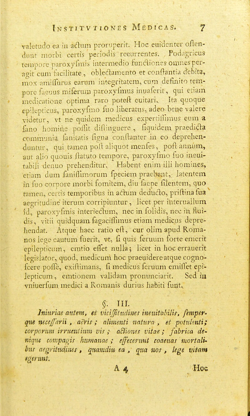 valetudo ea iii adum proruperit. Hoc euidcnter oAen- duut morbi certis periodis recurrentes. Podagncus tenroore paroxyfinis intermedio func^iiones omuesper- aoit^cum iacilitate , obledamento et conftantia d^ebft?, mox amilTurus earum integritatem, cum definito t?m- porc iaeuus miferum paroxyfmus inuafcrit, qui etiani medicatione optima raro potefl: euitari. Ita quoque epiiepticus, paroxyfmo ino iiberatus, adeo bene vaiere videtur, vt n.e quidem medicus expertillimus eum a iirno homine poilit dininguere , fiquidem praedi(fla cominunia. fanitatis figna conftanter in eo deprelien- duntur, qui tamen poll; aiiquot menfes, pofi anuiiin, aut alio quouis iiatuto tempore, paroxyimo luo ineui- tabiii xlenuo prehenditur, Habent enim iiii hom.ines, etiam dum faniflimorum fpeciem praebent,: iatentem in fuo corpore morbi fomitem, diu facpe fiientem, quo tamen, certis temporibus iii a(iiiim dednclo, priftina fua ae^ritudine* iterum corripiuntur, iicet per interuaiium Id, paroxyfmis interiedum, nec in loiidis, nec ih. fl-ui- dis, vitii quidquam fagaciflimus etiam medicus depre- hendat. Atque Iiaec ratio efl, cur oiim apud Roma- nos iegc ca.utum fuerit, vt, G. quis feruum foite emerit epiiepticum, emtio efTet nulia; iicet in hoc errauerit legislator, quod, medicum hoc praeuidereatque cogno- fcere pofle, exiftimans, fi medicus feruum emiflfet epi- lepticum, emtionem validam pronunciarit. Sed hi vniuerfum medici a Romanis durius habiti fuut., Inhiriae aiitem, et vicijjititdims inBuitalnlif , femper' qiie nece^^arii , aeris ; alimenti natiira , et potulmti; corpcrim irrueniium vis ; aBiones vitae; fabrica de- niqtie coinpagis hiimanae ; effecerunt coaeuas mortati- bus aegritu4ines, qiiamdiu ea , qiia nos , lege vitam fgerunt A 4 Hoc
