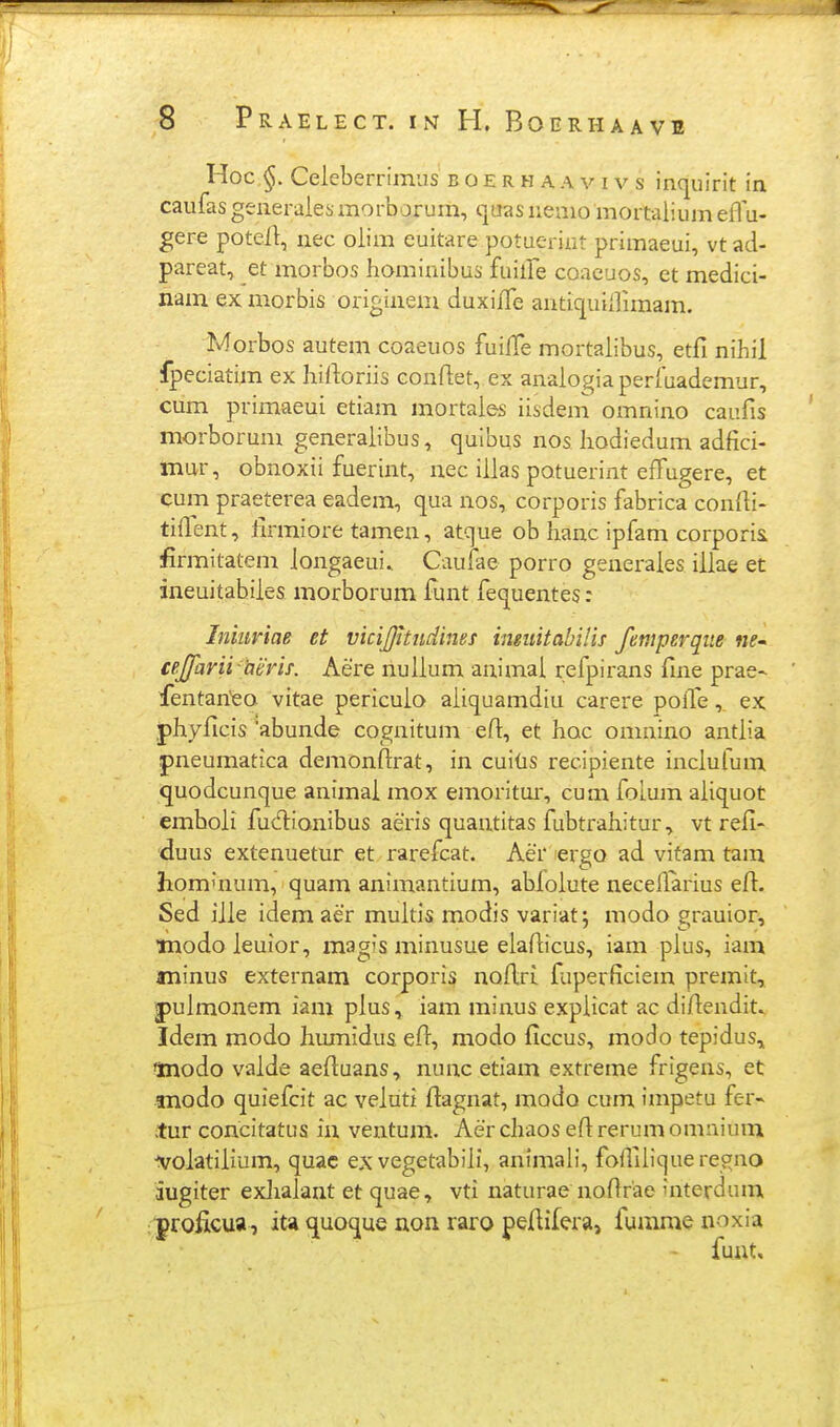 Hoc Celeberrimus b o e r h a a v i v s inquirit in caufas generaiesmorborum, quas nemo mortalium efl u- gere potefl:, nec oiim euitare potueriat primaeui, vt ad- pareat, et morbos homiuibus fuilFe coacuos, et medici- nam ex morbis originem duxilfe antiquiirimam. Morbos autem coaeuos fuilTe mortaiibus, etfi nihil fpeciatim ex hirtoriis conflet, ex anaiogiaperfuademur, cum primaeui etiam mortaie* iisdem omnino caufis morborum generaiibus, quibus nos hodiedum adfici- mur, obnoxii fuerint, nec iiias potuerint effugere, et cum praeterea eadem, qua nos, corporis fabrica confii- tiflent, iirmiore tamen, atque ob Iianc ipfam corporii firmitatem iongaeui» Caufae porro generaies iiiae et ineuitabiies morborum iunt fequentes: Inmnae et vicijjhiidines inmitabHis femperque ne* cejfarii heris. Aere nuiium animai refpirans fme prae- fentan^eo vitae pericuio aiiquamdiu carere polTeex phyficis 'abunde cognitum efi, et hoc omnino antiia pneumatica demonfirat, in cuitis recipiente inciulum quodcunque animai mox emoritui, cum folum aiiquot emboii fudionibus aeris quantitas fubtraiiitur, vt refi- 'duus extenuetur et rarefcat. Aer lergo ad vitam tam hommum, quam animantium, abioiute neceflarius eft. Sed iiie idem aer muitis modis variat; modo grauior, •modo ieuior, magis minusue eiaAicus, iam pius, iam jminus externam corporis noflri. fuperficiem premit, |>uimonem iam pius, iam minus expiicat ac difiendit^ Idem modo humidus efi, modo ficcus, modo tepidus, 'Jnodo vaide aefiuans, nunc etiam extreme frigens, et anodo quiefcit ac veiuti ftagnat, modo cum impetu fer^ tur concitatus iu ventum. Aer chaos efi rerum omaium ■voiatiiium, quac ex vegetabiii, animali, fofiiiiquerecfno iugiter exiiaiant et quae, vti naturae nofirae interdum proficua, ita <juoque non raro peftifera, fumme noxia