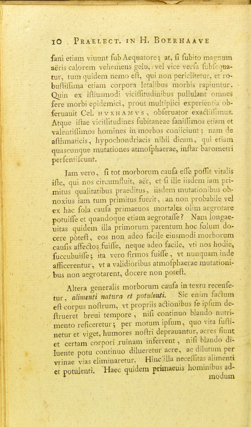 fani etiam viimnt fub Aequatore; at, fi fubito magnum aeris calorem veheuiens gelu, vel vice verfa lublcaua- tur, tum quidem nemo eil:, qui non periclitetur, et ro- buftilTima etiam corpora letalibus raorbis rapiuntur. Quin ex iftiusmodi viciilitudinibus puliulant omnes fere morbi epidemici, prout muitiplici experientia ob- feruauit Cel. hvxhamvs, obferuator exadiirimus. Atque iftae viciilitudines fubitaneae fanillimos etiam et vaientillimos liomines in morbos coniiciunt; nam de afthmaticis, liypocliondriacis nihii dicam, qui etiam quascunque mutationes atmofphaerae, inftar barometri perfentifcunt. lam vero, fi tot morborum caufa effe poflit vitalis ifie, qui nos circumlluit, aer, et fi ilie iisdcm iam pri- mitus^ qualitatibus praeditus, iisdem mutationibus ob- noxius iam tum primitus fuerit, ^an non probabiie vel ex hac fola caufa primaeuos mortales olira aegrotare potuiffe et quandoque etiam aegrotalTe? Nam iongae- uitas quidem illa primorum parentum hoc folum do- cere p6tefi, eo5 non adeo facile eiusmodi morborum caufis alfedos fuiffe, neque adeo facile, vti nos liodie, fuccubuilfe; ita vcro firmos fuiffe , vt nunquam inde afEcerentur, vt a vaHdioribus atmofphaerae mutationi- bus non aegrotarent, docere non poteft, Altera generaiis morborum caufa in textu recenfe- tur, alimenti natura et potiilenti. Sic enim fadum eft corpus nofirum, vt propriis ac^ionibus fe ipfum de- firueret breui tempore , nifi continuo biando nutri- mento reficeretur; per motum ipfum, quo vita lufti- netur et viget, humores nofiri deprauantur, acres fiunt et certam corpori juinam inferrent, nifi blando di- luente potu continuo dilueretur acre, ac dilutum per vrinae vias ehmmaretur. Hincliila necelhtas almienti et potulenti. Haec quidem priinaeuis Jiommibus ^d- * modum