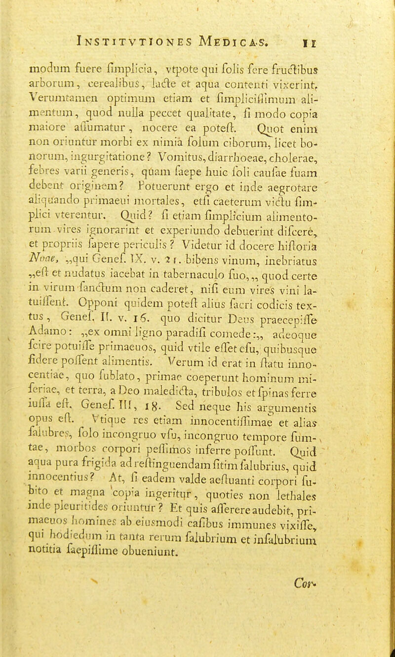 I 1 InSTITVTIONES MeDICAS, II modum fuere fimplicia, vtpote qui folis fere fruclibus arborum, cereajibuS, lade et aqua contenti vixerint, Verunitamen optimum etiam et fimpliciillmum ali- mentum, quod nulja peccet qualitate, jfi modo copia maiore afiumatur, nocere ea potefl. Quot enim non oriuntur morbi ex nimia folum ciborum, licet bo- norum, ingurgitatione ? Vomitus, diarrhoeae, cholerae, febres varii generis, quam faepe huic foli caufae fuam debent originem? Fotuerunt ergo et inde ae^jrotare aiiquando primaeui mortales, etfi caeterum vidu fim- plici vterentur. Quid? fi etiam fimpiicium aiimento- rum.vires ignorarint et experiundo debuerint difcere„ et propriis fapere pericuiis ? Videtur id docere hifioria Noae. „qui Genef IX. v. 'J r. bibens vinum, inebriatus „eft ct nudatus iacebat in tabernacuio fuo, „ quod certe in virum fancT:um non caderet, nifi eum vires vini ia- tuilfent. Opponi quidem potefi aiius fiicri codicis tex- tus , Genef. l\. v. i6. quo dicitUr Deus praecepiffe Adamo: „ex omni iigno paradifi comede :„ adeoque fcire potuilTe primaeuos, quid vtiie effetefu, quibusque fidere poifent alimentis. Verum id erat in fiatu inno- centiae, quo fubiato, primae coeperunt hominum mi- feriae, et terra, aDeo maiedida, tribuios et fpfnas ferre iulta efr. Genef III, i^. Sed neque his argumentis opus efi. Vtique res etiam innocentiflimae et aiias faiubres, folo incongruo vfu, incongruo tempore fiim- v tae, morbos corpori pefllmos inferre poifunt. Quid aqua pura frigida adrefiinguendamfitimlaiubrius, quid mnocentius? At, fi eadem vaide aefiuanti corpori fu- bito et magna *copia ingeritijr, quoties non iethaies mde pieuntides oriuntUr ? Et quis afi^erereaudebit, pri- maeuos homines ab eiusmodi cafibus immunes vixiiTe, qui hodiedum in tanta rerum faiubrium et infaitibrium notitia faepifllme obueniunt.