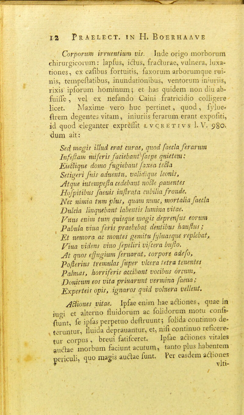 Corporuni irruentium vis. Inde origo morborum chirurgicorum: lapfus, idus, fradurae, vuinera, luxa- tiones, ex cafibus fortuitis, faxorum arborumque rui- nis, tempeflatibus, inundationibus, ventorum in'uriis, rixis ipforum hominum ; et has quidem non diu ab- fuilVe, vel ex nefando Caini fratricidio coiligere licet. Maxime vero huc pertinet, quod, (ylue- ftrem degentes vitam, iniuriis ferarum erant expofiti, id quod eieganter expreilit l v c r e t i v s i. V. 980. 'dum ait: Sed magif illud erat mrae, qiind faecla ferarum Iiifeftam miferis faciebant>faep quietetti: KieMiqiie domo ftigiebaiit faxea- te^n Setigeri fnis aduentu, vaUdique konis, jitque inttmpefla cedebant noUe pauentes Hofpitibiis faeuis inflrata ciibilia fronde, Nec nimia tnmplus, quam nitnc, mortaHa faecla Dulcia linqiiebant labentis lumina vitae. Vnus enim tim quisque magis deprenfus eorim Pabida viuaferis praebebat dentibus hau/fuj; Et nemora ac montes gemitu fyhasque repkbat, Viua videns viuo fepeliri vifcera biiflo. At quos effngium feruarat, corpore adefo, Poflerius tremulas fuper vlcera fetra tenentes Palmas, horriferis accibant vocibus orcum, Donicum eos vita priuarunt vermina faeua; Experteif opis, ignaros quid volnera vellent. ASiiones vitae. Ipfae enim hae adiones, quae in iusi et aiterno liuidorum ac foiidorani motu confi- ftunt, fe iplas perpetuo deftruunt; foiida continuo de- , teruntur, fluida deprauantur, et, nifi continuo reficere- ' tur corpus , breut fatifceret. Ipfae adiones vitaies ^udae morbum faciunt acutuni, tanto pius liabentem peiiculi, quo magis audae funt. Per easdem adiones