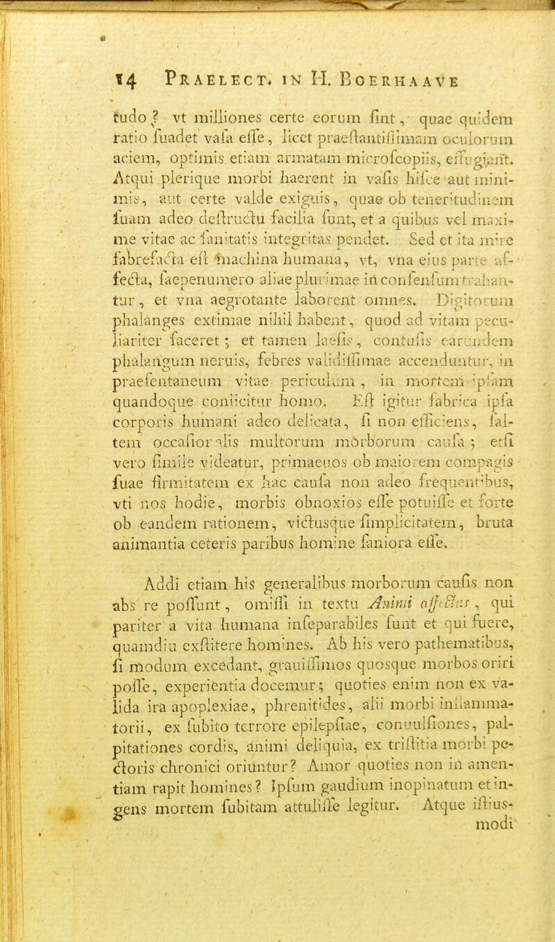 tudo J vt milliones certe eorum fmt, quac quidera ratio fuadet vala effe, licet praeriantiljimam ocuiorum aciem, optimis etiam armatam microfcopiis, efUigiprit. Atqui plerique morbi haerent in vafis hifce aut mini- mis, aut certe valde exiguis, quae ob teneritudinsm fuam adeo dellruclu facilia lunt, et a quibus vcl mr.xi' me vitae ac lanitatis integritas pcndct. Sed et ita m're labrefa^^ta eft liiacliina humana, vt, vna eius parte af- fec^a, laepenumero aliaeplurimae iriconfenfumtrahan- tur, et vna aegrotante laborent omnes. Digitorum phalanges extimae nihil habent, quod ad vitam pecu- liariter faceret; et tamen laefiy, contufis earundem phalangum neruis, febres vaiidilfimae accenduntur, in praefentaneum vitae pericuiurn, in mortcm -pram quandoque coniicitur homo. Efi igitur fabrica ipia corporis humani adeo delicata, fi non etliciens, fal- tem occafior^i.lis muitorum mdrborum caufa ; etfi vero fimiio videatur, primaeuos ob maiorem compagis fuae flrniitatem ex hac caula non adeo frequent'bus, vti nos hodie, morbis obnoxios effe potuifie et forte ob eandem rationem, vid:usque fimplicitatem, bruta animantia ceteris paribus homine ianiora elle. Addi etiam his generaiil^us morborum caufis non abs re pofiunt, omifli in textu j^nitui aiJSr.s , qui pariter a vita humana infeparabiies funt et quifuere, quamdiu exfiitere Iiomines. Ab his vero pathematibus, fi modum exc^dant, grauiifimos quosque morbos orirL poflTe, experientia docemur; quoties enim non ex va- lida ira apoplexiae, phrenitides, alii morbi imiannna- torii, ex lubito terrore epiiepfiae, conuuifiones, pal- pitationes cordis, animi deiiquia, ex triflitia morbi pe- doris chronici oriuntur? Amor quoties non in amen- tiam rapit homines? ipfum gaudium inopinatum etin- gens mortem fubitam attuliffe iegitur. Atque ifiius- modi