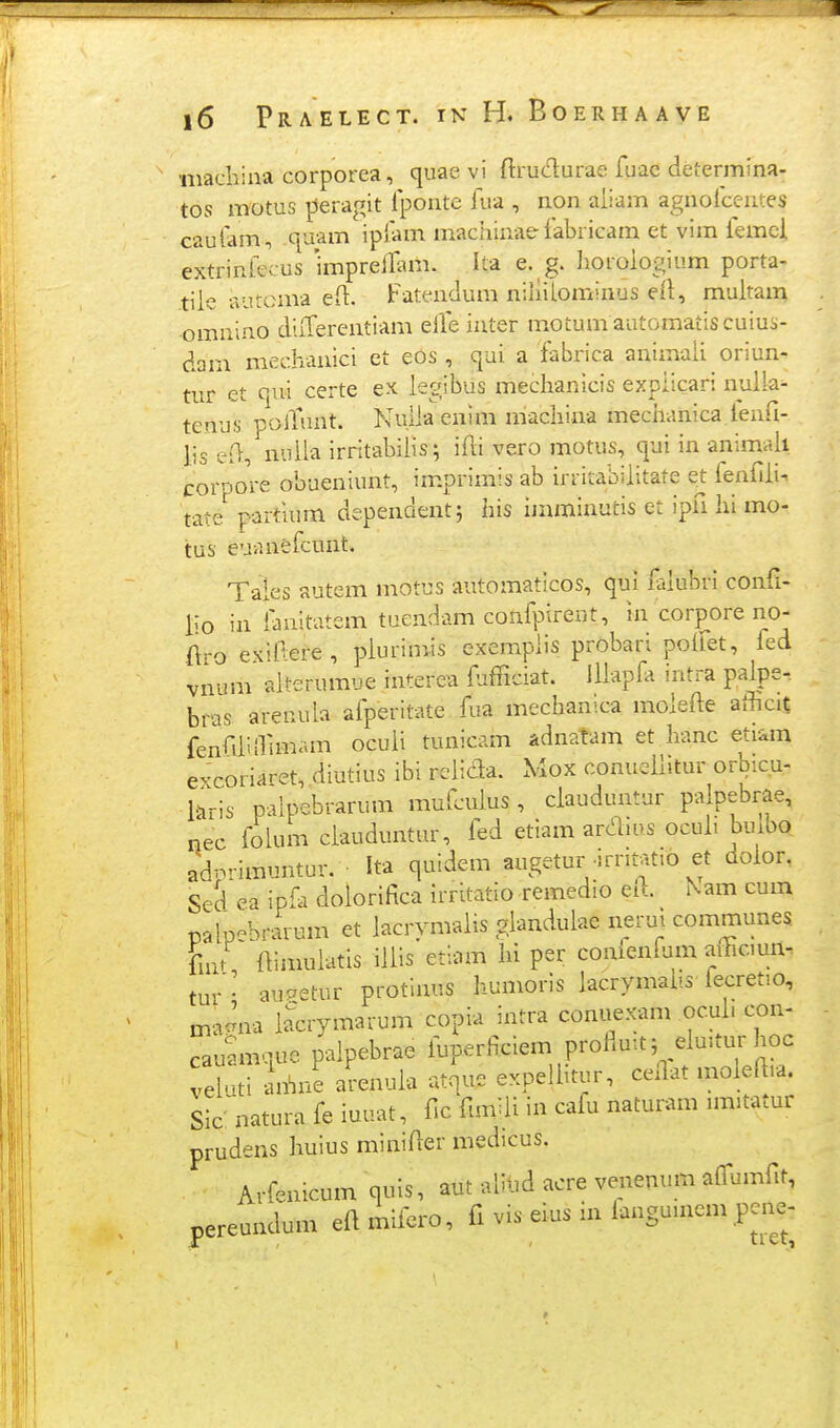 iivacliina corporea, quaevi ftruc^urae fuac determina- tos motus peragit Iponte fua , non aiiam agnoicentes cauiam, quam ipiam machinae fabricam et vim femci extrinfecus 'impreilam. Ita e. g. lioroiogium porta- tiie aurcma eii. Fatendum niliiiominus eil, muitam omniiio diiTerentiam elTe inter motum automatiscuiu-.- dam mechanici et eos , qui a iabrica animaii oriun- tur et qui certe ex iegibus meclianlcis expiicari nuiia^ tenus polTunt. Nuiia enim niachina mechanica lenfi- lis ed, nuila irritabiiis; iAi vero motus, qui in animaii corpore obueniunt, imprimis ab irritabiiitate e^t ienfiii. tate partuim dependent; his imminutis et ipfi hi mo- tus euanefcunt. Tales autem motus automaticos, qui ftiubri confi- ho in iauitatem tucndam confpirent, in corpore no- ftro exiltere, plurimis cxerapiis probari poifet, fed vnum aiterumue interca fjfficiat. lliapfa intra paipe- bras areuula afperitate fia mechanica molefte afficit fenfdiffimam ocuii tunicam Adnatam et hanc eti^m excoriaret, diutius ibi relic^a. Mox conuellitur or^u- i&ris palpebrarum mufculus , ciauduntur pa pebrae, nec foium ciauduntur, ied etiam ardms ocuh buibo adnrimuntur. • Ita quidem augetur •irritatio et doior, Sed ea ipfa doiorifica irrUatio remedio ei... Nam cum palpebrarum et iacrymalis gianduiae nerut communes fiui ftimulatis iilis etiam lii per comenfum aihcmn- tur- auPetur protinus humoris lacrymabs iecretio, maAia iJcrymarum copia intra coniiexam ocul. con- cauamquc palpebrae fuperficiem proiiu:t, elmtur hoc vei.ui an^ne arenuia atque expelhtur, cellat moieft.a. Slc^iatura fe iuuat, f.c funiii in cafu naturam nmtatur prudens liuius miniAer medicus. Arfenicum quis, aut alilid acre venenum aifumfit, pereundum eftmifero, fi vis eius in iangumem pene-