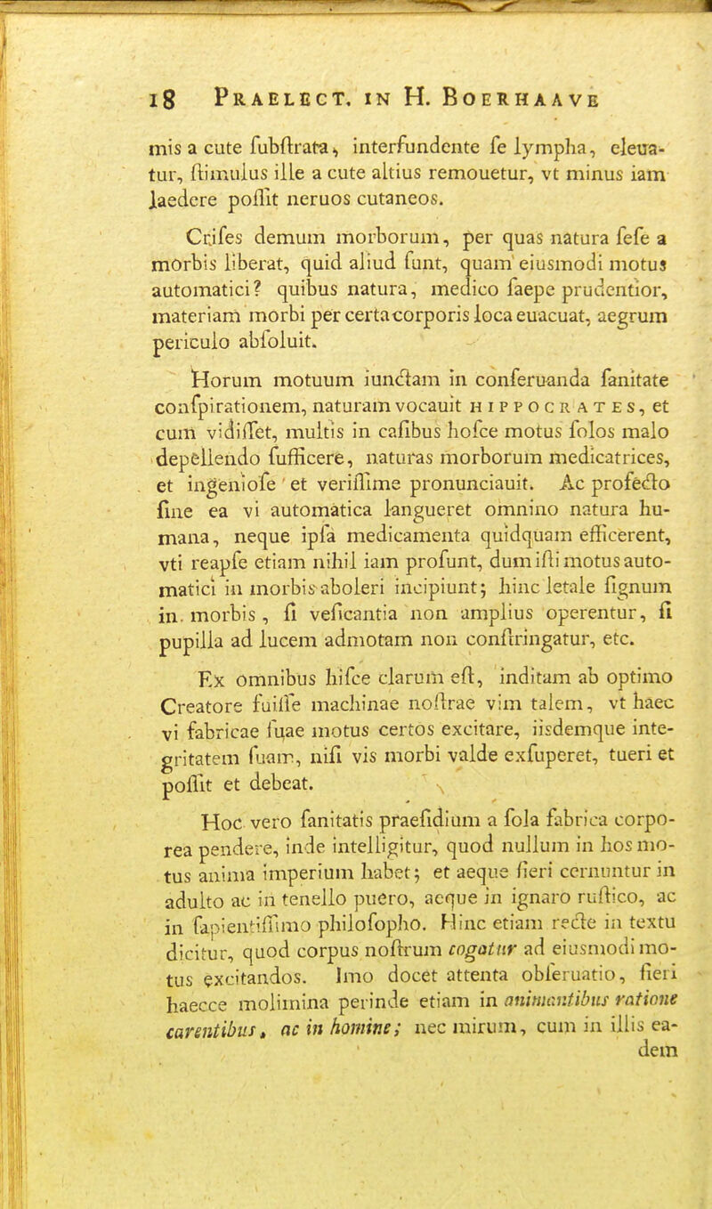 mis a cute fubftrata ^ interfundente fe lympha, eleua- tur, ftimuius iile a cute aitius remouetur, vt minus iam laedere pofllt neruos cutaneos. Crjfes demum morborum, per quas natura fefe a mOrbis liberat, quid aiiud funt, quam'eiusmodi motus automatici? quibus natura, medico faepe prudentior, materiam morbi per certacorporis loca euacuat, aegrum pericuio abioiuit. !Horum motuum iun<ftam in conferuanda fanitate coafpirationem, naturam vocauit h i p p o c ii a t e s, et cum vidiffet, muitis in cafibus hofce motus folos maio depciiendo fufficere, naturas morborum medicatrices, et ingeniofe et verifllme pronunciauit» Ac profedo fine ea vi automatica iangueret omnino natura hu- mana, neque ipia medicamenta quidquam efficerent, vti reapfe etiam nihii iam profunt, dumiftimotusauto- matici iu morbis aboieri incipiunt; liinc ietaie fignum in. morbis , veflcantia non ampiius operentur, fi pupiiia ad iucem admotam non confiringatur, etc. Ex omnibus hifce clarum eft, inditam ab optimo Creatore fuilfe machinae noflrae vim talem, vt haec vi fabricae fuae motus certos excitare, iisdemque inte- gritatem fuam, nifi vis morbi vaide exfuperet, tueri et poffit et debeat. Hoc vero fanitatis praefidium a foia fabrica corpo- rea pendere, inde inteiligitur, quod nuiium in hos mo- tus anima imperium habet; et aeque (leri cernuntur in aduito ac in teneiio puero, acque in ignaro rufiico, ac in fapientiffimo phiiofopho, Hinc etiani rede in textu dicitur, quod corpus noftrum cogatnr ad eiusmodimo- tus excitandos. Imo docet attenta obferuatio, fieri haecce moiiinina perinde etiam in anmantibiis ratione carsntibust ac in homine; nec mirum, cum in iilis ea-