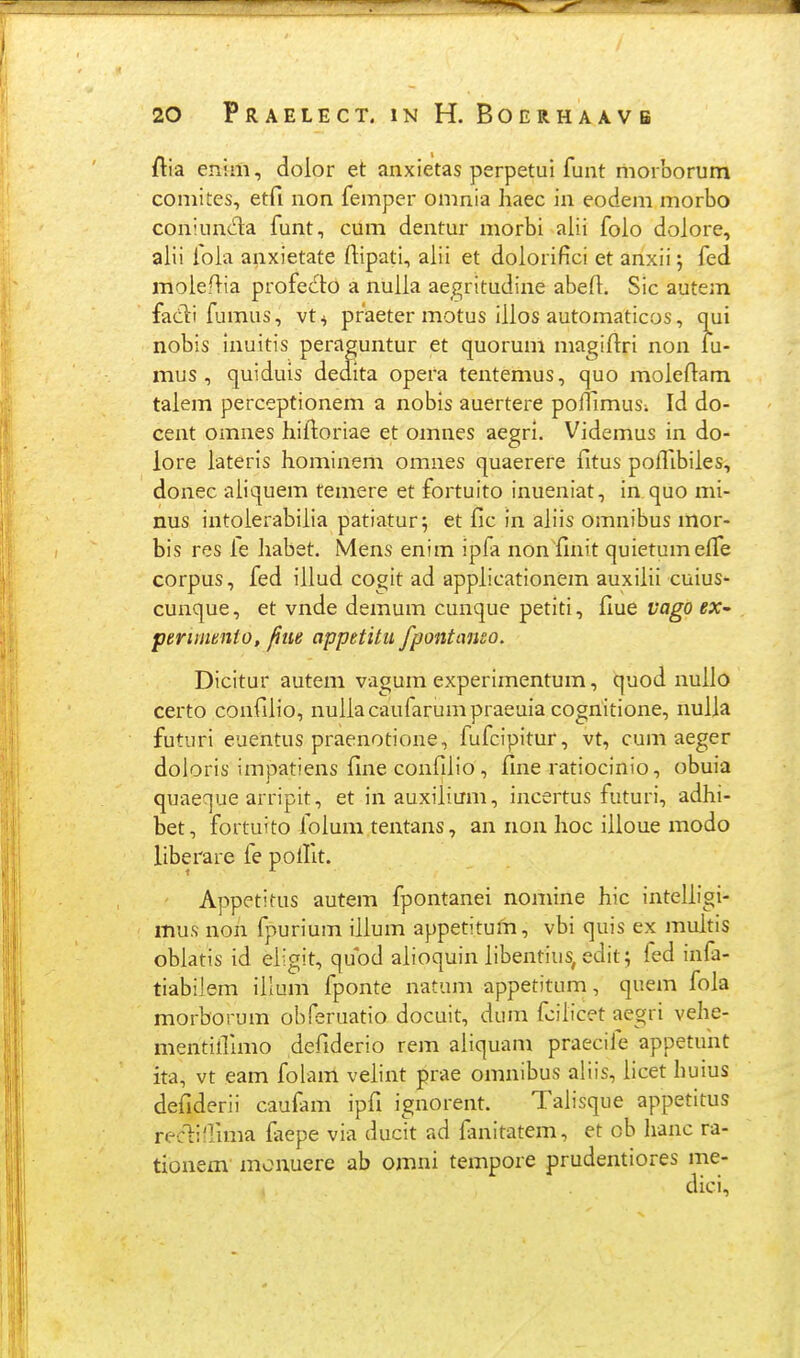 jflia enim, dolor et anxietas perpetui funt niorborum coniites, etfi non femper omnia haec in eodem morbo con!un<51:a funt, cum dentur morbi alii folo dolore, alii fola anxietate ftipati, alii et dolorifici et anxii; fed molef}ia profecto a nulla aegritudine abefl, Sic autem fadli fjmus, vt ^ praeter motus iilos automaticos, oui nobis inuitis peraguntur et quorum magiftri non fu- mus , quiduis deaita opera tentemus, quo moleftam talem perceptionem a nobis auertere poflimuSi Id do- cent omnes hiftoriae et omnes aegri. Videmus in do- lore lateris hominem omnes quaerere fitus pofllbiles, donec aiiquem temere et fortuito inueniat, in quo mi- nus intoierabiiia patiatur; et fic in aiiis omnibus mor- bis res le Jiabet. Mens enim ipfa nonfinit quietumeife corpus, fed iiiud cogit ad appiicationem auxiiii cuius- cunque, et vnde demum cunque petiti, flue vago ex^ periinmto, fiiie appetitu fpontanso. Dicitur autem vagum experimentum, quod nuiio certo confiiio, nuiiacaufarumpraeuia cogriitione, nuila futiiri euentus praenotione, fufcipitur, vt, cum aeger doloris impatiens fine confilio, fine ratiocinio, obuia quaeque arripit, et in auxiiium, incertus futuri, adhi- bet, fortuito foium tentans, an non Iioc ilioue modo liberare fe poifit. Appetitus autem fpontanei nomine hic inteliigi- mus non fpurium iiium appetitum, vbi quis ex muitis obiatis id eiigit, qubd aiioquin iibentius, edit; fed infa- tiabilem illum fponte natum appetitum, quem fola morborum obferuatio docuit, dum fciiicet aegri velie- mentiillmo defiderio rem aiiquam praecife appetunt ita, vt eam foiam veiint prae omnibus aliis, iicet huius defiderii caufam ipfi ignorent. Taiisque appetitus recliflima iaepe via ducit ad fmitatem, et ob hanc ra- tionem mouuere ab omni tempore prudentiores me-