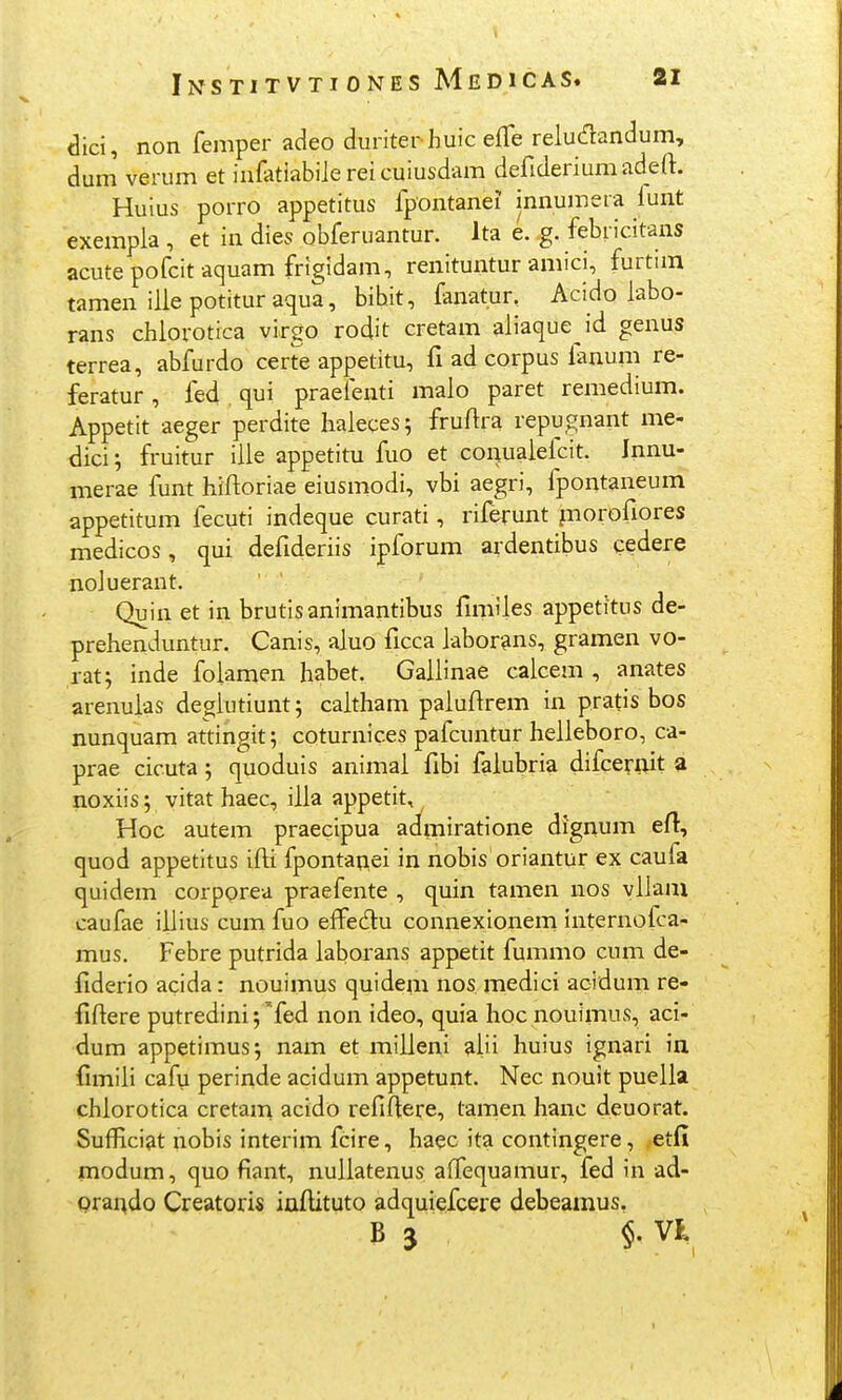 <3ici, non femper adeo duriterhuic efTe reludandum, dum verum et infatiabile rei cuiusdam defideriumadeft. Huius porro appetitus fpontanei innumera lunt exempla , et in dies obferuantur. Ita e. g. febricitans acute pofcit aquam frigidam, renituntur amici, furtim tamen ilie potitur aqua, bibit, fanatun Acido labo- rans chlorotica virgo rodit cretam aliaque id genus terrea, abfurdo certe appetitu, fi ad corpus lanum re- feratur, fed qui praefenti malo paret remedium. Appetit aeger perdite haleces; fruftra repugnant me- dici; fruitur ille appetitu fuo et conualefcit. Innu- merae funt hiftoriae eiusmodi, vbi aegri, fpontaneum appetitum fecuti indeque curati, riferunt piorofiores medicos, qui defideriis ipforum ardentibus cedere noJuerant. Quin et in brutisanimantibus fmiiles appetitus de- prehenduntur. Canis, aluo ficca labor^ns, gramen vo- rat; inde folamen habet. Gallinae calcem , anates arenulas deglutiunt; caitham paiuftrem in pratis bos nunquam attingit; coturnices pafcuntur heiieboro, ca- prae cicuta; quoduis animai fibi faiubria difcerait 3 noxiis; vitat haec, iiia appetit, Hoc autem praecipua admiratione dignum efl, quod appetltus ifli fpontanei in nobis oriantur ex caufa quidem corpprea praefente , quin tamen nos yiiam caufae iiiius cum fuo effedu connexlonern internofca- mus. Febre putrida iaborans appetit fummo cum de- flderio acida: nouimus quidem nos medici acidum re- fiftere putredini; ^fed non ideo, quia hoc nouimus, aci- dum appetimus; nam et miiieni aiii liuius ignari in (imiii cafu perinde acidum appetunt. Nec nouit pueiia chiorotica cretam acido refiftere, tamen lianc deuorat, Sufficiat nobis interim fcire, haec ita contingere, etfi modum, quo fiant, nuiiatenus affequamur, fed in ad- Qrai^do Creatoris infUtuto adquiefcere debeamus. B 3 $. VK