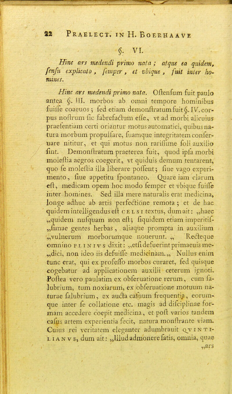 $. VI. Hint ars medendi primo nata ; atgiie ea qiiidem, fenfu explicnto, fmpgr, et vbique, fitit inier ho- mines. Hinc ari medendi primo nata. Oftenfum fuit paulo antea 111. morbos ab omni tempore hominibus fuilTe coaeuos ; fed etiam demonfl:ratumfuit§. IV.cor- pus noflrum fic fabrefadum efie, vt ad morbi alicuius praelentiam certi oriantur motusautomatici, quibusna- tura morbum propulfare, fuamque integritatem confer- uare nititur, et qui motus non rariflime foli auxiiio iint. Demonftratum praeterea fuit, quod ipfa morbi moieftia aegros coegerit, vt quiduis demum tentarent, quo fe moiedia iiia iiberare poiTent; fiue vago experi- mento, fiue appetitu ipontaneo. Quare iam ciarum efi, medicam opem Iioc modo femper et vbique fuilTe inter homines. Sed iiia mere naturaiis erat medicina, longe adliuc ab artis perfecT:ione remota ; et de liac quidem inteiiigendus efl c e l s i textus, dum ait: „haec „quidem nufquam nonefi; fiquidem etiam imperitil- „{imae gentes herbas , aiiaque prompta in auxilium '„vuinerum morborumque nouerunt. ,, 'Redeque omnino p l i n i v s dixit: „etfldefuerintprimaeuis me- „dici, non ideo iis defuilTe medicinam.,, Nuiius enim tunc erat, qui ex profeiTo morbos curaret, fed quisque cogebatur ad appiicationem auxiiii ceterum ignoti. Poftea vero pauiatim ex obferuatione rerum, cum Ja- lubrium, tum noxiarum, ex obferuatione motuum na- turae faiubrium, ex auda caluum frequentia, eorum-^ que inter fe coiiatione etc. magis ad difcipiinae for- mam accedere coepit medicina, et pofl: varios tandem cafus artem experientia fecit, natura monfirante viam. Cuius rei veritatem eleganter adumbrauit (vv i n t i- L iAN vs, dum ait: „Iiiudadmonerefatis, omnia, quae „ars