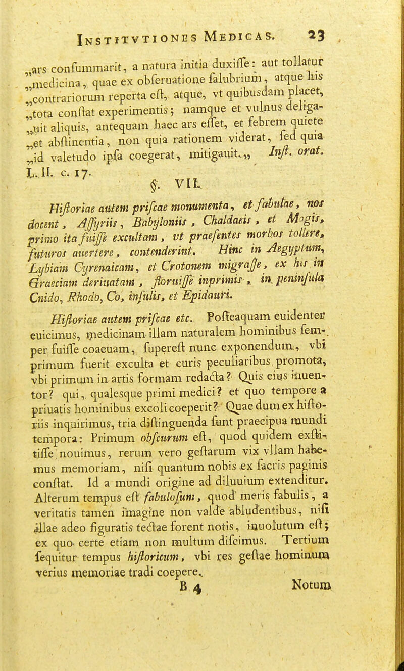 ars confummarit, a natura initia duxifTe: aut tollatur medicina, quae ex oMeruatioue falubrium, atquekis contrariorum reperta eft, atque, vt quibusdam plaret, tota conftat experimentis j namque et vuljius dehga- uit aliquis, antequam baec ars effet, et febrem quiete ^et abftinentia, non quia rationem viderat, led quia ^id valetudo ipfa coegerat, mitigauit.,, Injl orat. t. il. c. 17. §. VIL Hijloriae atifem prifcae monumenta^ et fahutae, nos docent, yffyriis, Babyloniis . Chaldaeis. et M^gis, primo itafuife excultani, vt praefentes morbos tollm» futuros auertere, contenderint, Hinc in Aegijptum, Lybiam Cyrenaicam, et Crotonem migrajje, ex hisjn Graeciam deriiiatam , fioruife inprimis^ in.penmjula Cnido, Rhodo, Co, infulis, et Epidauri, mjloriae autem prifcae etc. Pofteaquam euidenteir euicimus, ^edicinam iilam naturalem hominibus fem-. per fuiffe coaeuam, fupereft nunc exponendum, vbi primum fuerit excuita et euris pecuiiaribus promota, vbi primum in artis formam redada? Quis eiys inuen- tor ? qui,, quaiesque primi medici? et quo tempore a priuatis Iiominibus excoiicoeperit? Quaedumexhifto- liis inquirimus, tria dtftinguenda funt praecipua raun.di tempora: Primum obfcurum eft, quod quidem exfti- tiffe .nouimus, rerum vero geftarum vix vilam habe- mus menioriam, nifi quantum nobis £X facris paginis conftat. Id a mundi origine ad diiuuium extenditur. Aiterum tempus eft fabulufum, quod' meris fabuiis , a veritatis tamen imagine non vaide abludentibus, n'fi idiae adeo figuratis teciae forent notis, iuuoiutum eft; ex quo- certe etiam non multum difcimus. Tertium fequitur tempus hijloricum, vbi tes geftae hominuin verius memoriae tradi coepere^ B 4 Notuin
