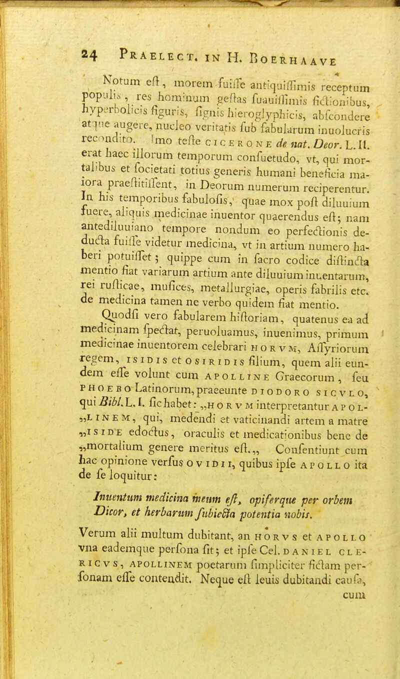 ' Notum efl, morem^fuiire antiquiffimis receptum populi. res hominum geftas fuauillhnfs Mioiiibus, hyperbohc.s figuris, fi.^nis hieroglyphicis, abfcondere at:.ine augere, nucleo veritatis fub fabularum inuolucris recandito. Imo tefle cicEKONEde nat. Deor. L 11 erat haec illorum temporum confuetudo, vt, qui mor- tahbus et focietati totius generis humani beneficia ma- lora praeflitilfent, in Deorum numerum reciperentur. Jn his t.emporibus fabulofis,' quae mox poft diluuium tuere, aliquis medicinae inuentor quaerendus eft; nam antedduuiano tempore nondum eo perfedionis de- duda fuilfe videtur medicina, vt in artium numero ha- ben potuilTet 5 quippe cum in facro codice diftinda mentio fiat variarum artium ante diluuium inuentarum, rei rufticae, mufices, metallurgiae, operis fabrilis etc. de medicina tamen ne verbo quidem fiat mentio. Qijodfi vero fabularem hifioriam, quatenus ea ad medicinam fpedat, peruoluamus, inuenimus, primum medicmae fnuentorem celebrari hor vm, AiTyriorum regem, r s i d i s et o s i r i d i s filium, quem ahi eun- dem elTe volunt cum a p o l l i n e Graecorum , feu PHoEBo Latinorum,praeeunte diodoro sicvlo, qui Bibl. L. I. fic habet :_„h o r v m interpretantur a p 0 l- ,L IN E M, qui, medendi et vaticinandi artem a matre J s ID £ edoc^s, oracuhs et medicationibus bene de mortalium genere meritus efi.„ Confentiunt cum hac opinione verfus o v i d i r, quibus ipfe a p o l l 0 ita de feloquitur: Jnumtum medkina mnm efi^ opiferqne per orbem Dicor, et herbarum fiibie&a potentia nobii. Verum ah'i multum dubitant, anHORvsetAPOLLO Vna eademque perfona fit; et ipfe Ceh d a n i e l c l e- RI c V s, apollinem poetarum fimpliciter fidam per- fonam effe conteadit. Neque ell: leuis dubitandi caufi, cum 51 51