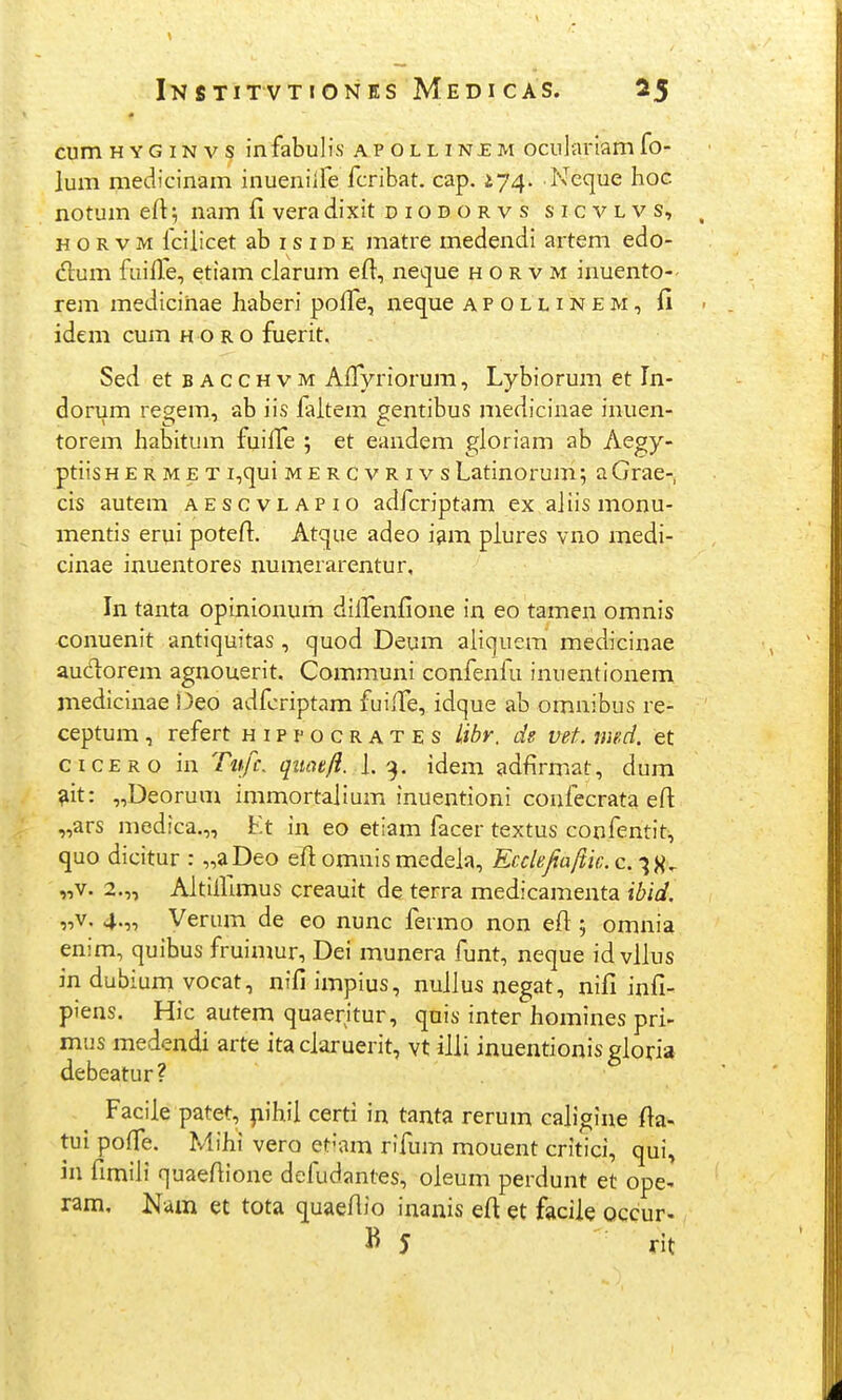 cum H Y G IN V s infabulis ap o l l i ne m oculariam fo- lum medicinam inueniife fcribat. cap. 174. Ncque hoc notum eft; nam fi vera dixit diodorvs sicvlvs, H o R V M fcilicet ab i s i d e matre medendi artem edo- dlum fuilTe, etiam clarum eft, neque h o r v m inuento-- rem medicihae haberi poffe, neque apollinem, fi idem cum h o r o fuerit. Sed et bacchvm AlTyriorum, Lybiorum et Tn- dorum regem, ab iis laltem gentibus niedicinae inuen- torem habitum fuilTe ; et eandem gloriam ab Aegy- ptiis h E r m E T i,qui mercvrivs Latinorum; a Grae- cis autem aescvlapio adfcriptam ex aliis monu- mentis erui potefi. Atque adeo i^m piures vno medi- cinae inuentores numerarentur, In tanta opinionum dilTenfione in eo tamen omnis conuenit antiquitas, quod Deum aliquem medicinae audorem agnouerit, Communi confenfu inuentionem medicinae !3eo adfcriptam fuilfe, idque ab omnibus re- ceptum, refert hippocrates libr. de vet. mnd. et cicero in Tnfc. quoe/i. J. 9. idem adfirmat, dum ^it: „Deorum immortalium inuentioni confecrata efi „ars medica.,, Lt in eo etiam facer textus confentit, quo dicitur : „aDeo efiomnismedela, Ecclefiaftk.c^^^ „v. 2.,, AltiHlmus creauit de terra medicamenta ibid. „v. 4.„ Verum de eo nunc fermo non efl:; omnia enim, quibus fruimur, Dei munera funt, neque id vllus in dubium vocat, nifi impius, nullus negat, nifi infi- piens. Hic autem quaeritur, quis inter homines pri- mus medendi arte ita claruerit, vt ilii inuentionisgioria debeatur? Faciie patet, |iihii certi in tanta rerum caiigine fia- tui poffe. Mihi vero et-am rifum mouent critici, qui, in fimiii quaefiione defudantes, oieum perdunt et ope- ram, Nam et tota quaefiio inanis efi et facile occur-, B 5 rit